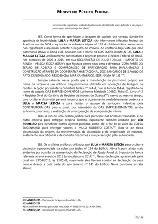 MINISTÉRIO PÚBLICO FEDERAL
incorporação registrado, unidade devidamente identificada, valor definido a ser pago e
prazo certo para entrega das obras.”
187. Como forma de aperfeiçoar a lavagem de capitais ora narrada, dando-lhe
aparência de legitimidade, LULA e MARISA LETÍCIA não informaram à Receita Federal do
Brasil no ano de 2009 a aquisição da cobertura triplex nº 174 do Edifício Návia, assim como
não registraram a aquisição perante o Registro de Imóveis. Ao contrário, haja vista que esse
patrimônio estava, e ainda está, ocultado sob o nome da OAS EMPREENDIMENTOS, LULA e
MARISA LETÍCIA ardilosamente continuaram a registrar perante a Receita Federal do Brasil,
nos exercícios de 2009 a 2015, em sua DECLARAÇÃO DE AJUSTE ANUAL – IMPOSTO DE
RENDA – PESSOA FÍSICA (DIRPF), que figurava dentre seus bens e direitos a “COTA PARTE DO
TERMO DE ADESÃO E COMPROMISSO DE PARTICIPAÇÃO PARA IMPLANTAÇÃO E
CONSTRUÇÃO ATRAVÉS DA COOPERATIVA HABITACIONAL DOS BANCÁRIOS DE S.PAULO DE
APTO. DENOMINADO: RESIDENCIAL MAR CANTÁBRICO, EDIF. NAVIA Nº 141”408
.
Cumpre salientar, nesse ponto, que a manutenção de patrimônio próprio em
nome de terceiro é um artifício frequentemente utilizado em operações de lavagem de
capitais. A opção por manter a cobertura triplex nº 174-A, que se tornou 164-A, registrada no
nome da própria OAS EMPREENDIMENTOS (conforme Matrícula 104801, Ficha 01, Livro nº 2
– Registro Geral do Cartório de Registro de Imóveis de Guarujá409
), serviu, ao mesmo tempo,
para ocultar e dissimular perante terceiros que o apartamento verdadeiramente pertence a
LULA e MARISA LETÍCIA e para facilitar o repasse de vantagens indevidas pela
CONSTRUTORA OAS para o casal, por intermédio da OAS EMPREENDIMENTOS, sendo
suficiente, para tanto, a realização de uma operação de compensação interna.
Alias, o uso de uma pessoa jurídica para participar das licitações fraudadas, e de
outra empresa para entregar propina constitui expediente também utilizado por LÉO
PINHEIRO para beneficiar outros agentes públicos, como ele o fez ao se valer da COESA
ENGENHARIA para entregar valores a PAULO ROBERTO COSTA410
. Trata-se de típica
dissimulação da origem, da movimentação, da disposição e da propriedade de recursos,
exatamente para dificultar a descoberta dos crimes e sua persecução pelas autoridades.
188. Os artifícios ardilosos utilizados por LULA e MARISA LETÍCIA para ocultar e
dissimular a propriedade da cobertura triplex nº 174 do Edifício Návia ficaram ainda mais
evidentes por ocasião da apresentação da Declaração de Ajusta Anual do Imposto de Renda
referente ao ano exercício 2015 (ano-calendário 2014)411
. Nessa declaração, apresentada pelo
casal em 23/04/2015, às 13:05:48, novamente eles fizeram constar na declaração de seus
bens e direitos a cota parte do apartamento nº 141 do Edifício Návia, conforme extrato
abaixo:
408 ANEXO 227 – Declaração de Ajuste Anual de LULA.
409 ANEXO 228.
410 Conforme sentença prolatada nos autos nº 5083376-05.2014.404.7000.
411 ANEXO 227 – Declaração de Ajuste Anual de LULA.
105/149
 