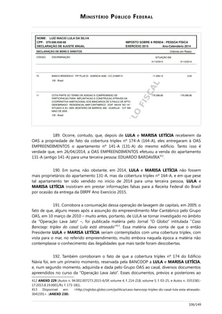 MINISTÉRIO PÚBLICO FEDERAL
189. Ocorre, contudo, que, depois de LULA e MARISA LETÍCIA receberem da
OAS a propriedade de fato da cobertura triplex nº 174-A (164-A), eles entregaram à OAS
EMPREENDIMENTOS o apartamento nº 141-A (131-A) do mesmo edifício. Tanto isso é
verdade que, em 26/04/2014, a OAS EMPREENDIMENTOS efetuou a venda do apartamento
131-A (antigo 141-A) para uma terceira pessoa: EDUARDO BARDAVIRA412
.
190. Em suma, não obstante, em 2014, LULA e MARISA LETÍCIA não fossem
mais proprietários do apartamento 131-A, mas da cobertura triplex nº 164-A, e em que pese
tal apartamento ter sido vendido no início de 2014 para uma terceira pessoa, LULA e
MARISA LETÍCIA insistiram em prestar informações falsas para a Receita Federal do Brasil
por ocasião da entrega da DIRPF Ano Exercício 2015.
191. Corrobora a consumação dessa operação de lavagem de capitais, em 2009, o
fato de que, alguns meses após a assunção do empreendimento Mar Cantábrico pelo Grupo
OAS, em 10 março de 2010 – muito antes, portanto, de LULA se tornar investigado no âmbito
da “Operação Lava Jato” –, foi publicada matéria pelo Jornal “O Globo” intitulada “Caso
Bancoop: triplex do casal Lula está atrasado”413
. Essa matéria dava conta de que o então
Presidente LULA e MARISA LETÍCIA seriam contemplados com uma cobertura triplex, com
vista para o mar, no referido empreendimento, muito embora naquela época a matéria não
contemplasse o conhecimento das ilegalidades que mais tarde foram descobertas.
192. Também corroboram o fato de que a cobertura triplex nº 174 do Edifício
Návia foi, em um primeiro momento, reservada pela BANCOOP a LULA e MARISA LETÍCIA,
e, num segundo momento, adquirida e dada pelo Grupo OAS ao casal, diversos documentos
apreendidos no curso da “Operação Lava Jato”. Esses documentos, prévios e posteriores ao
412 ANEXO 229 (Autos n. 94.002.007273.2015-6/SP, volume 4, f. 214-218, volume 5, f. 03-25, e Autos n. 0353381-
17.2015.8.19.0001/RJ, f. 173-181).
413 Disponível em: <http://oglobo.globo.com/politica/caso-bancoop-triplex-do-casal-lula-esta-atrasado-
3041591>. (ANEXO 230).
106/149
 