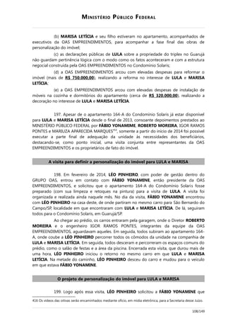 MINISTÉRIO PÚBLICO FEDERAL
(b) MARISA LETÍCIA e seu filho estiveram no apartamento, acompanhados de
executivos da OAS EMPREENDIMENTOS, para acompanhar a fase final das obras de
personalização do imóvel;
(c) as declarações públicas de LULA sobre a propriedade do triplex no Guarujá
não guardam pertinência lógica com o modo como os fatos aconteceram e com a estrutura
negocial construída pela OAS EMPREENDIMENTOS no Condomínio Solaris;
(d) a OAS EMPREENDIMENTOS arcou com elevadas despesas para reformar o
imóvel (mais de R$ 750.000,00), realizando a reforma no interesse de LULA e MARISA
LETÍCIA;
(e) a OAS EMPREENDIMENTOS arcou com elevadas despesas de instalação de
móveis na cozinha e dormitórios do apartamento (cerca de R$ 320.000,00), realizando a
decoração no interesse de LULA e MARISA LETÍCIA.
197. Apesar de o apartamento 164-A do Condomínio Solaris já estar disponível
para LULA e MARISA LETÍCIA desde o final de 2013, consoante depoimentos prestados ao
MINISTÉRIO PÚBLICO FEDERAL por FÁBIO YONAMIME, ROBERTO MOREIRA, IGOR RAMOS
PONTES e MARIUZA APARECIDA MARQUES416
, somente a partir do início de 2014 foi possível
executar a parte final de adequação da unidade às necessidades dos beneficiários,
destacando-se, como ponto inicial, uma visita conjunta entre representantes da OAS
EMPREENDIMENTOS e os proprietários de fato do imóvel.
A visita para definir a personalização do imóvel para LULA e MARISA
198. Em fevereiro de 2014, LÉO PINHEIRO, com poder de gestão dentro do
GRUPO OAS, entrou em contato com FÁBIO YONAMINE, então presidente da OAS
EMPREENDIMENTOS, e solicitou que o apartamento 164-A do Condomínio Solaris fosse
preparado (com sua limpeza e retoques na pintura) para a visita de LULA. A visita foi
organizada e realizada ainda naquele mês. No dia da visita, FÁBIO YONAMINE encontrou
com LÉO PINHEIRO na casa deste, de onde partiram no mesmo carro para São Bernardo do
Campo/SP, localidade em que encontraram com LULA e MARISA LETÍCIA. De lá, seguiram
todos para o Condomínio Solaris, em Guarujá/SP.
Ao chegar ao prédio, os carros entraram pela garagem, onde o Diretor ROBERTO
MOREIRA e o engenheiro IGOR RAMOS PONTES, integrantes da equipe da OAS
EMPREENDIMENTOS, aguardavam aqueles. Em seguida, todos subiram ao apartamento 164-
A, onde coube a LÉO PINHEIRO percorrer todos os cômodos da unidade na companhia de
LULA e MARISA LETÍCIA. Em seguida, todos desceram e percorreram os espaços comuns do
prédio, como o salão de festas e a área da piscina. Encerrada esta visita, que durou mais de
uma hora, LÉO PINHEIRO iniciou o retorno no mesmo carro em que LULA e MARISA
LETÍCIA. Na metade do caminho, LÉO PINHEIRO desceu do carro e mudou para o veículo
em que estava FÁBIO YONAMINE.
O projeto de personalização do imóvel para LULA e MARISA
199. Logo após essa visita, LÉO PINHEIRO solicitou a FÁBIO YONAMINE que
416 Os vídeos das oitivas serão encaminhados mediante ofício, em mídia eletrônica, para a Secretaria desse Juízo.
108/149
 