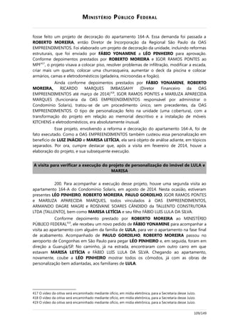MINISTÉRIO PÚBLICO FEDERAL
fosse feito um projeto de decoração do apartamento 164-A. Essa demanda foi passada a
ROBERTO MOREIRA, então Diretor de Incorporação da Regional São Paulo da OAS
EMPREENDIMENTOS. Foi elaborado um projeto de decoração da unidade, incluindo reformas
estruturais, que foi enviado por FÁBIO YONAMINE a LÉO PINHEIRO para aprovação.
Conforme depoimentos prestados por ROBERTO MOREIRA e IGOR RAMOS PONTES ao
MPF417
, o projeto visava a colocar piso, resolver problemas de infiltração, modificar a escada,
criar mais um quarto, colocar uma churrasqueira, aumentar o deck da piscina e colocar
armários, camas e eletrodomésticos (geladeira, microondas e fogão).
Ainda conforme depoimentos prestados por FÁBIO YONAMINE, ROBERTO
MOREIRA, RICARDO MARQUES IMBASSAHY (Diretor Financeiro da OAS
EMPREENDIMENTOS até março de 2014)418
, IGOR RAMOS PONTES e MARIUZA APARECIDA
MARQUES (funcionária da OAS EMPREENDIMENTOS responsável por administrar o
Condomínio Solaris), tratou-se de um procedimento único, sem precedentes, da OAS
EMPREENDIMENTOS. O tipo de personalização feito na unidade (uma cobertura), com a
transformação do projeto em relação ao memorial descritivo e a instalação de móveis
KITCHENS e eletrodomésticos, era absolutamente inusual.
Esse projeto, envolvendo a reforma e decoração do apartamento 164-A, foi de
fato executado. Como a OAS EMPREENDIMENTOS também custeou essa personalização em
benefício de LUIZ INÁCIO e MARISA LETÍCIA, ela será objeto de análise adiante, em tópicos
separados. Por ora, cumpre destacar que, após a visita em fevereiro de 2014, houve a
elaboração do projeto, e sua subsequente execução.
A visita para verificar a execução do projeto de personalização do imóvel de LULA e
MARISA
200. Para acompanhar a execução desse projeto, houve uma segunda visita ao
apartamento 164-A do Condomínio Solaris, em agosto de 2014. Nesta ocasião, estiveram
presentes LÉO PINHEIRO, ROBERTO MOREIRA, PAULO GORDILHO, IGOR RAMOS PONTES
e MARIUZA APARECIDA MARQUES, todos vinculados à OAS EMPREENDIMENTOS,
ARMANDO DAGRE MAGRI e ROSIVANE SOARES CÂNDIDO da TALLENTO CONSTRUTORA
LTDA [TALLENTO], bem como MARISA LETÍCIA e seu filho FÁBIO LUIS LULA DA SILVA.
Conforme depoimento prestado por ROBERTO MOREIRA ao MINISTÉRIO
PÚBLICO FEDERAL419
, ele recebeu um novo pedido de FÁBIO YONAMINE para acompanhar a
visita ao apartamento com alguém da família de LULA, para ver o apartamento na fase final
de acabamento. Acompanhado de PAULO GORDILHO, ROBERTO MOREIRA passou no
aeroporto de Congonhas em São Paulo para pegar LÉO PINHEIRO e, em seguida, foram em
direção a Guarujá/SP. No caminho, já na estrada, encontraram com outro carro em que
estavam MARISA LETÍCIA e FÁBIO LUIS LULA DA SILVA. Chegando ao apartamento,
novamente, coube a LÉO PINHEIRO mostrar todos os cômodos, já com as obras de
personalização bem adiantadas, aos familiares de LULA.
417 O vídeo da oitiva será encaminhado mediante ofício, em mídia eletrônica, para a Secretaria desse Juízo.
418 O vídeo da oitiva será encaminhado mediante ofício, em mídia eletrônica, para a Secretaria desse Juízo.
419 O vídeo da oitiva será encaminhado mediante ofício, em mídia eletrônica, para a Secretaria desse Juízo.
109/149
 