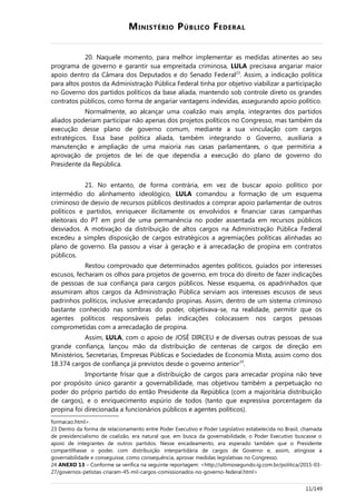MINISTÉRIO PÚBLICO FEDERAL
20. Naquele momento, para melhor implementar as medidas atinentes ao seu
programa de governo e garantir sua empreitada criminosa, LULA precisava angariar maior
apoio dentro da Câmara dos Deputados e do Senado Federal23
. Assim, a indicação política
para altos postos da Administração Pública Federal tinha por objetivo viabilizar a participação
no Governo dos partidos políticos da base aliada, mantendo sob controle direto os grandes
contratos públicos, como forma de angariar vantagens indevidas, assegurando apoio político.
Normalmente, ao alcançar uma coalizão mais ampla, integrantes dos partidos
aliados poderiam participar não apenas dos projetos políticos no Congresso, mas também da
execução desse plano de governo comum, mediante a sua vinculação com cargos
estratégicos. Essa base política aliada, também integrando o Governo, auxiliaria a
manutenção e ampliação de uma maioria nas casas parlamentares, o que permitiria a
aprovação de projetos de lei de que dependia a execução do plano de governo do
Presidente da República.
21. No entanto, de forma contrária, em vez de buscar apoio político por
intermédio do alinhamento ideológico, LULA comandou a formação de um esquema
criminoso de desvio de recursos públicos destinados a comprar apoio parlamentar de outros
políticos e partidos, enriquecer ilicitamente os envolvidos e financiar caras campanhas
eleitorais do PT em prol de uma permanência no poder assentada em recursos públicos
desviados. A motivação da distribuição de altos cargos na Administração Pública Federal
excedeu a simples disposição de cargos estratégicos a agremiações políticas alinhadas ao
plano de governo. Ela passou a visar à geração e à arrecadação de propina em contratos
públicos.
Restou comprovado que determinados agentes políticos, guiados por interesses
escusos, fecharam os olhos para projetos de governo, em troca do direito de fazer indicações
de pessoas de sua confiança para cargos públicos. Nesse esquema, os apadrinhados que
assumiram altos cargos da Administração Pública serviam aos interesses escusos de seus
padrinhos políticos, inclusive arrecadando propinas. Assim, dentro de um sistema criminoso
bastante conhecido nas sombras do poder, objetivava-se, na realidade, permitir que os
agentes políticos responsáveis pelas indicações colocassem nos cargos pessoas
comprometidas com a arrecadação de propina.
Assim, LULA, com o apoio de JOSÉ DIRCEU e de diversas outras pessoas de sua
grande confiança, lançou mão da distribuição de centenas de cargos de direção em
Ministérios, Secretarias, Empresas Públicas e Sociedades de Economia Mista, assim como dos
18.374 cargos de confiança já previstos desde o governo anterior24
.
Importante frisar que a distribuição de cargos para arrecadar propina não teve
por propósito único garantir a governabilidade, mas objetivou também a perpetuação no
poder do próprio partido do então Presidente da República (com a majoritária distribuição
de cargos), e o enriquecimento espúrio de todos (tanto que expressiva porcentagem da
propina foi direcionada a funcionários públicos e agentes políticos).
formacao.html>.
23 Dentro da forma de relacionamento entre Poder Executivo e Poder Legislativo estabelecida no Brasil, chamada
de presidencialismo de coalizão, era natural que, em busca da governabilidade, o Poder Executivo buscasse o
apoio de integrantes de outros partidos. Nesse encadeamento, era esperado também que o Presidente
compartilhasse o poder, com distribuição interpartidária de cargos de Governo e, assim, atingisse a
governabilidade e conseguisse, como consequência, aprovar medidas legislativas no Congresso.
24 ANEXO 13 – Conforme se verifica na seguinte reportagem: <http://ultimosegundo.ig.com.br/politica/2015-03-
27/governos-petistas-criaram-45-mil-cargos-comissionados-no-governo-federal.html>
11/149
 
