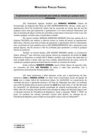 MINISTÉRIO PÚBLICO FEDERAL
O apartamento nunca foi anunciado para venda ou visitado por qualquer outro
interessado
201. Importante registrar também que ROBERTO MOREIRA, Diretor de
Incorporação da Regional São Paulo da OAS EMPREENDIMENTOS, afirmou, ainda, que o
apartamento 164-A do Condomínio Solaris não foi anunciado em jornal, que ele não fez
qualquer outra visita para apresentar o apartamento a um outro eventual interessado, que
não se recordava de algum corretor ter solicitado a chave desse imóvel para visitar e que não
recebeu qualquer consulta sobre a venda dessa unidade.
No mesmo sentido, MARIUZA APARECIDA MARQUES disse que apenas ela e a
empresa TALLENTO, que realizou a reforma, tinham as chaves de acesso ao apartamento.
Além disso, informou que tinha a função de apresentar o apartamento 164-A a interessados,
mas, no período em que trabalhou para a OAS EMPREENDIMENTOS, não o apresentou para
pessoa alguma, não fez anúncio e não foi contatada para apresentar o imóvel a qualquer
cliente em potencial.
Também na mesma direção, JOSÉ AFONSO PINHEIRO, zelador no Condomínio
Solaris, declarou420
que nenhuma outra pessoa, diversa de integrantes da família de LULA,
frequenta ou frequentou a unidade 164-A. Relatou, também, que, embora não saiba dizer se
essa unidade esteve à venda, sabe que essa unidade, diferentemente de outras, nunca foi
visitada por qualquer pessoa acompanhada de corretor ou corretora de imóveis.
Ainda conforme ROBERTO MOREIRA, pouco tempo depois da segunda visita,
em novembro de 2014, LÉO PINHEIRO foi preso, e nada mais aconteceu com o
apartamento, permanecendo fechado desde então.
202. Fatos posteriores a 2014, denotam, ainda, que o apartamento, de fato,
pertence a LULA e MARISA LETÍCIA. Em 2016, foram encontradas provas da ligação de
LULA com o triplex 164-A do Condomínio Solaris. Em 04/03/2016, no cumprimento de
mandado de busca e apreensão durante a 24ª fase da “Operação Lava Jato”, no endereço
para onde foi levada parte do acervo pessoal de LULA (Rua João Lotto, nº 16, São Bernardo
do Campo/SP), foi identificada grande quantidade de material acondicionado em caixas.
Nelas, além de inscrições indicando terem sido retiradas do Palácio do Alvorada (alguns com
a indicação inclusive de “Presidência da República”), havia a indicação “PRAIA” e “SÍTIO”, as
quais, no contexto ora narrado, permitem concluir pelo destino, no interesse do ex-
Presidente da República, para o triplex no Guarujá/SP e para o sítio em Atibaia/SP421
:
420 ANEXO 233.
421 ANEXO 234.
110/149
 
