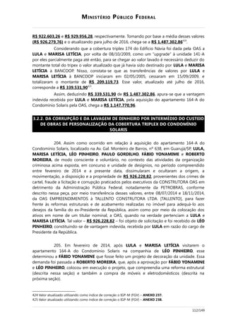MINISTÉRIO PÚBLICO FEDERAL
R$ 922.603,26 e R$ 929.956,28, respectivamente. Tomando por base a média desses valores
(R$ 926.279,76) e o atualizando para julho de 2016, chega-se a R$ 1.487.302,86424
.
Considerando que a cobertura triplex 174 do Edifício Návia foi dada pela OAS a
LULA e MARISA LETÍCIA, por volta de 08/10/2009, como um “upgrade” à unidade 141-A
por eles parcialmente paga até então, para se chegar ao valor lavado é necessário deduzir do
montante total do tripex o valor atualizado que já havia sido destinado por LULA e MARISA
LETÍCIA à BANCOOP. Nisso, constata-se que as transferências de valores por LULA e
MARISA LETÍCIA à BANCOOP iniciaram em 02/05/2005, cessaram em 15/09/2009, e
totalizaram o montante de R$ 209.119,73. Esse valor, atualizado até julho de 2016,
corresponde a R$ 339.531,90425
.
Assim, deduzindo R$ 339.531,90 de R$ 1.487.302,86, apura-se que a vantagem
indevida recebida por LULA e MARISA LETÍCIA, pela aquisição do apartamento 164-A do
Condomínio Solaris pela OAS, chega a R$ 1.147.770,96.
3.2.2. DA CORRUPÇÃO E DA LAVAGEM DE DINHEIRO POR INTERMÉDIO DO CUSTEIO
DE OBRAS DE PERSONALIZAÇÃO DA COBERTURA TRIPLEX DO CONDOMÍNIO
SOLARIS
204. Assim como ocorrido em relação à aquisição do apartamento 164-A do
Condomínio Solaris, localizado na Av. Gal. Monteiro de Barros, nº 638, em Guarujá/SP, LULA,
MARISA LETÍCIA, LÉO PINHEIRO, PAULO GORDILHO, FÁBIO YONAMIME e ROBERTO
MOREIRA, de modo consciente e voluntário, no contexto das atividades da organização
criminosa acima exposta, em concurso e unidade de desígnios, no período compreendido
entre fevereiro de 2014 e a presente data, dissimularam e ocultaram a origem, a
movimentação, a disposição e a propriedade de R$ 926.228,82, provenientes dos crimes de
cartel, fraude a licitação e corrupção praticados pelos executivos da CONSTRUTORA OAS em
detrimento da Administração Pública Federal, notadamente da PETROBRAS, conforme
descrito nessa peça, por meio transferência desses valores, entre 08/07/2014 e 18/11/2014,
da OAS EMPREENDIMENTOS à TALLENTO CONSTRUTORA LTDA. [TALLENTO], para fazer
frente às reformas estruturais e de acabamento realizadas no imóvel para adequá-lo aos
desejos da família do ex-Presidente da República, assim como por meio da colocação dos
ativos em nome de um titular nominal, a OAS, quando na verdade pertenciam a LULA e
MARISA LETÍCIA. Tal valor – R$ 926.228,82 – foi objeto de solicitação e foi recebido de LÉO
PINHEIRO, constituindo-se de vantagem indevida, recebida por LULA em razão do cargo de
Presidente da República.
205. Em fevereiro de 2014, após LULA e MARISA LETÍCIA visitarem o
apartamento 164-A do Condomínio Solaris na companhia de LÉO PINHEIRO, esse
determinou a FÁBIO YONAMINE que fosse feito um projeto de decoração da unidade. Essa
demanda foi passada a ROBERTO MOREIRA, que, após a aprovação por FÁBIO YONAMINE
e LÉO PINHEIRO, colocou em execução o projeto, que compreendia uma reforma estrutural
(descrita nessa seção) e também a compra de móveis e eletrodomésticos (descrita na
próxima seção).
424 Valor atualizado utilizando como índice de correção o IGP-M (FGV) – ANEXO 237.
425 Valor atualizado utilizando como índice de correção o IGP-M (FGV) – ANEXO 238.
112/149
 