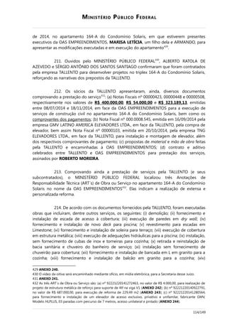 MINISTÉRIO PÚBLICO FEDERAL
de 2014, no apartamento 164-A do Condomínio Solaris, em que estiverem presentes
executivos da OAS EMPREENDIMENTOS, MARISA LETÍCIA, um filho dela e ARMANDO, para
apresentar as modificações executadas e em execução do apartamento429
.
211. Ouvidos pelo MINISTÉRIO PÚBLICO FEDERAL430
, ALBERTO RATOLA DE
AZEVEDO e SÉRGIO ANTÔNIO DOS SANTOS SANTIAGO confirmaram que foram contratados
pela empresa TALLENTO para desenvolver projetos no triplex 164-A do Condomínio Solaris,
reforçando as narrativas dos prepostos da TALLENTO.
212. Os sócios da TALLENTO apresentaram, ainda, diversos documentos
comprovando a prestação do serviço431
: (a) Notas Fiscais nº 00000423, 00000448 e 00000508,
respectivamente nos valores de R$ 400.000,00, R$ 54.000,00 e R$ 323.189,13, emitidas
entre 08/07/2014 e 18/11/2014, em face da OAS EMPREENDIMENTOS para a execução de
serviços de construção civil no apartamento 164-A do Condomínio Solaris, bem como os
comprovantes dos pagamentos; (b) Nota Fiscal nº 000.0008.545, emitida em 16/09/2014 pela
empresa GMV LATINO AMERICA ELEVADORES LTDA., em face da TALLENTO, pela compra de
elevador, bem assim Nota Fiscal nº 00000103, emitida em 20/10/2014, pela empresa TNG
ELEVADORES LTDA., em face da TALLENTO, para instalação e montagem de elevador, além
dos respectivos comprovantes de pagamento; (c) propostas de material e mão de obra feitas
pela TALLENTO e encaminhadas à OAS EMPREENDIMENTOS; (d) contrato e aditivo
celebrados entre TALLENTO e OAS EMPREENDIMENTOS para prestação dos serviços,
assinados por ROBERTO MOREIRA.
213. Comprovando ainda a prestação de serviços pela TALLENTO (e seus
subcontratados), o MINISTÉRIO PÚBLICO FEDERAL localizou três Anotações de
Responsabilidade Técnica (ART´s) de Obra ou Serviço no apartamento 164-A do Condomínio
Solaris no nome da OAS EMPREENDIMENTOS432
. Elas indicam a realização de extensa e
personalizada reforma.
214. De acordo com os documentos fornecidos pela TALLENTO, foram executadas
obras que incluíram, dentre outros serviços, os seguintes: (i) demolição; (ii) fornecimento e
instalação de escada de acesso à cobertura; (iii) execução de paredes em dry wall; (iv)
fornecimento e instalação de novo deck para piscina; (v) revestimento para escadas em
Limestone; (vi) fornecimento e instalação de soleira para terraço; (vii) execução de cobertura
em estrutura metálica; (viii) execução de adequações hidráulicas para a piscina; (ix) instalação,
sem fornecimento de cubas de inox e torneiras para cozinha; (x) retirada e reinstalação de
bacia sanitária e chuveiro do banheiro de serviço; (xi) instalação sem fornecimento de
chuveirão para cobertura; (xii) fornecimento e instalação de bancada em L em granito para a
cozinha; (xiii) fornecimento e instalação de balcão em granito para a cozinha; (xiv)
429 ANEXO 240.
430 O vídeo da oitiva será encaminhado mediante ofício, em mídia eletrônica, para a Secretaria desse Juízo.
431 ANEXO 241.
432 As três ART´s de Obra ou Serviço são: (a) nº 92221220141272463, no valor de R$ 4.000,00, para realização de
projeto de estrutura metálica de reforço para suporte de 4tf na viga V1 (ANEXO 242); (b) nº 92221220140922791,
no valor de R$ 687.000,00, para execução de reforma de 229,49 m2 (ANEXO 243); (c) nº 92221220141280564,
para fornecimento e instalação de um elevador de acesso exclusivo, privativo e unifamilar, fabricante GMV,
Modelo HLPLUS, 03 paradas com percurso de 7 metros, acesso unilateral e pintado (ANEXO 244).
114/149
 