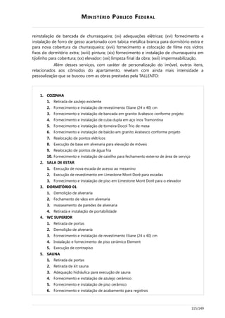 MINISTÉRIO PÚBLICO FEDERAL
reinstalação de bancada de churrasqueira; (xv) adequações elétricas; (xvi) fornecimento e
instalação de forro de gesso acartonado com tabica metálica branca para dormitório extra e
para nova cobertura da churrasqueira; (xvii) fornecimento e colocação de filme nos vidros
fixos do dormitório extra; (xviii) pintura; (xix) fornecimento e instalação de churrasqueira em
tijolinho para cobertura; (xx) elevador; (xxi) limpeza final da obra; (xxii) impermeabilização.
Além desses serviços, com caráter de personalização do imóvel, outros itens,
relacionados aos cômodos do apartamento, revelam com ainda mais intensidade a
pessoalização que se buscou com as obras prestadas pela TALLENTO:
1. COZINHA
1. Retirada de azulejo existente
2. Fornecimento e instalação de revestimento Eliane (24 x 40) cm
3. Fornecimento e instalação de bancada em granito Arabesco conforme projeto
4. Fornecimento e instalação de cuba dupla em aço inox Tramontina
5. Fornecimento e instalação de torneira Docol Trio de mesa
6. Fornecimento e instalação de balcão em granito Arabesco conforme projeto
7. Realocação de pontos elétricos
8. Execução de base em alvenaria para elevação de móveis
9. Realocação de pontos de água fria
10. Fornecimento e instalação de caixilho para fechamento externo de área de serviço
2. SALA DE ESTAR
1. Execução de nova escada de acesso ao mezanino
2. Execução de revestimento em Limestone Mont Dorê para escadas
3. Fornecimento e instalação de piso em Limestone Mont Dorê para o elevador
3. DORMITÓRIO 01
1. Demolição de alvenaria
2. Fechamento de vãos em alvenaria
3. masseamento de paredes de alvenaria
4. Retirada e instalação de portabilidade
4. WC SUPERIOR
1. Retirada de portas
2. Demolição de alvenaria
3. Fornecimento e instalação de revestimento Eliane (24 x 40) cm
4. Instalação e fornecimento de piso cerâmico Element
5. Execução de contrapiso
5. SAUNA
1. Retirada de portas
2. Retirada de kit sauna
3. Adequação hidráulica para execução de sauna
4. Fornecimento e instalação de azulejo cerâmico
5. Fornecimento e instalação de piso cerâmico
6. Fornecimento e instalação de acabamento para registros
115/149
 
