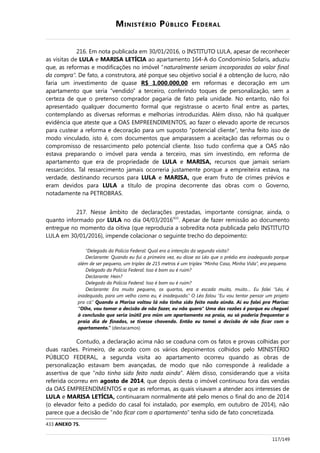 MINISTÉRIO PÚBLICO FEDERAL
216. Em nota publicada em 30/01/2016, o INSTITUTO LULA, apesar de reconhecer
as visitas de LULA e MARISA LETÍCIA ao apartamento 164-A do Condomínio Solaris, aduziu
que, as reformas e modificações no imóvel “naturalmente seriam incorporadas ao valor final
da compra”. De fato, a construtora, até porque seu objetivo social é a obtenção de lucro, não
faria um investimento de quase R$ 1.000.000,00 em reformas e decoração em um
apartamento que seria “vendido” a terceiro, conferindo toques de personalização, sem a
certeza de que o pretenso comprador pagaria de fato pela unidade. No entanto, não foi
apresentado qualquer documento formal que registrasse o acerto final entre as partes,
contemplando as diversas reformas e melhorias introduzidas. Além disso, não há qualquer
evidência que ateste que a OAS EMPREENDIMENTOS, ao fazer o elevado aporte de recursos
para custear a reforma e decoração para um suposto “potencial cliente”, tenha feito isso de
modo vinculado, isto é, com documentos que amparassem a aceitação das reformas ou o
compromisso de ressarcimento pelo potencial cliente. Isso tudo confirma que a OAS não
estava preparando o imóvel para venda a terceiro, mas sim investindo, em reforma de
apartamento que era de propriedade de LULA e MARISA, recursos que jamais seriam
ressarcidos. Tal ressarcimento jamais ocorreria justamente porque a empreiteira estava, na
verdade, destinando recursos para LULA e MARISA, que eram fruto de crimes prévios e
eram devidos para LULA a título de propina decorrente das obras com o Governo,
notadamente na PETROBRAS.
217. Nesse âmbito de declarações prestadas, importante consignar, ainda, o
quanto informado por LULA no dia 04/03/2016433
. Apesar de fazer remissão ao documento
entregue no momento da oitiva (que reproduzia a sobredita nota publicada pelo INSTITUTO
LULA em 30/01/2016), impende colacionar o seguinte trecho do depoimento:
“Delegado da Polícia Federal: Qual era a intenção da segunda visita?
Declarante: Quando eu fui a primeira vez, eu disse ao Léo que o prédio era inadequado porque
além de ser pequeno, um triplex de 215 metros é um triplex “Minha Casa, Minha Vida”, era pequeno.
Delegado da Polícia Federal: Isso é bom ou é ruim?
Declarante: Hein?
Delegado da Polícia Federal: Isso é bom ou é ruim?
Declarante: Era muito pequeno, os quartos, era a escada muito, muito… Eu falei “Léo, é
inadequado, para um velho como eu, é inadequado.” O Léo falou “Eu vou tentar pensar um projeto
pra cá.” Quando a Marisa voltou lá não tinha sido feito nada ainda. Aí eu falei pra Marisa:
“Olhe, vou tomar a decisão de não fazer, eu não quero” Uma das razões é porque eu cheguei
à conclusão que seria inútil pra mim um apartamento na praia, eu só poderia frequentar a
praia dia de finados, se tivesse chovendo. Então eu tomei a decisão de não ficar com o
apartamento.” (destacamos)
Contudo, a declaração acima não se coaduna com os fatos e provas colhidas por
duas razões. Primeiro, de acordo com os vários depoimentos colhidos pelo MINISTÉRIO
PÚBLICO FEDERAL, a segunda visita ao apartamento ocorreu quando as obras de
personalização estavam bem avançadas, de modo que não corresponde à realidade a
assertiva de que “não tinha sido feito nada ainda”. Além disso, considerando que a visita
referida ocorreu em agosto de 2014, que depois desta o imóvel continuou fora das vendas
da OAS EMPREENDIMENTOS e que as reformas, as quais visavam a atender aos interesses de
LULA e MARISA LETÍCIA, continuaram normalmente até pelo menos o final do ano de 2014
(o elevador feito a pedido do casal foi instalado, por exemplo, em outubro de 2014), não
parece que a decisão de “não ficar com o apartamento” tenha sido de fato concretizada.
433 ANEXO 75.
117/149
 