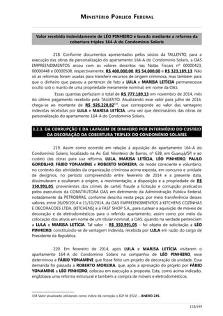 MINISTÉRIO PÚBLICO FEDERAL
Valor recebido indevidamente de LÉO PINHEIRO e lavado mediante a reforma da
cobertura triplex 164-A do Condomínio Solaris
218. Conforme documentos apresentados pelos sócios da TALLENTO, para a
execução das obras de personalização do apartamento 164-A do Condomínio Solaris, a OAS
EMPREENDIMENTOS arcou com os valores descritos nas Notas Fiscais nº 00000423,
00000448 e 00000508, respectivamente, R$ 400.000,00, R$ 54.000,00 e R$ 323.189,13. Não
só as reformas foram usadas para transferir recursos de origem criminosa, mas também para
que o dinheiro que passou a pertencer de fato a LULA e MARISA LETÍCIA permanecesse
oculto sob o manto de uma propriedade meramente nominal, em nome da OAS.
Essas quantias perfaziam o total de R$ 777.189,13 em novembro de 2014, mês
do último pagamento recebido pela TALLENTO. Atualizando esse valor para julho de 2016,
chega-se ao montante de R$ 926.228,82434
, que corresponde ao valor das vantagens
indevidas recebidas por LULA e MARISA LETÍCIA, uma vez que destinatários das obras de
personalização do apartamento 164-A do Condomínio Solaris.
3.2.3. DA CORRUPÇÃO E DA LAVAGEM DE DINHEIRO POR INTERMÉDIO DO CUSTEIO
DA DECORAÇÃO DA COBERTURA TRIPLEX DO CONDOMÍNIO SOLARIS
219. Assim como ocorrido em relação à aquisição do apartamento 164-A do
Condomínio Solaris, localizado na Av. Gal. Monteiro de Barros, nº 638, em Guarujá/SP, e ao
custeio das obras para sua reforma, LULA, MARISA LETÍCIA, LÉO PINHEIRO, PAULO
GORDILHO, FÁBIO YONAMIME e ROBERTO MOREIRA, de modo consciente e voluntário,
no contexto das atividades da organização criminosa acima exposta, em concurso e unidade
de desígnios, no período compreendido entre fevereiro de 2014 e a presente data,
dissimularam e ocultaram a origem, a movimentação, a disposição e a propriedade de R$
350.991,05, provenientes dos crimes de cartel, fraude a licitação e corrupção praticados
pelos executivos da CONSTRUTORA OAS em detrimento da Administração Pública Federal,
notadamente da PETROBRAS, conforme descrito nesta peça, por meio transferência desses
valores, entre 26/09/2014 e 11/11/2014, da OAS EMPREENDIMENTOS à KITCHENS COZINHAS
E DECORACOES LTDA. [KITCHENS] e à FAST SHOP S.A., para custear a aquisição de móveis de
decoração e de eletrodomésticos para o referido apartamento, assim como por meio da
colocação dos ativos em nome de um titular nominal, a OAS, quando na verdade pertenciam
a LULA e MARISA LETÍCIA. Tal valor – R$ 350.991,05 – foi objeto de solicitação a LÉO
PINHEIRO, constituindo-se de vantagem indevida, recebida por LULA em razão do cargo de
Presidente da República.
220. Em fevereiro de 2014, após LULA e MARISA LETÍCIA visitarem o
apartamento 164-A do Condomínio Solaris na companhia de LÉO PINHEIRO, esse
determinou a FÁBIO YONAMINE que fosse feito um projeto de decoração da unidade. Essa
demanda foi passada a ROBERTO MOREIRA, que, após a aprovação do projeto por FÁBIO
YONAMINE a LÉO PINHEIRO, colocou em execução a proposta. Esta, como acima indicado,
englobava uma reforma estrutural e também a compra de móveis e eletrodomésticos.
434 Valor atualizado utilizando como índice de correção o IGP-M (FGV) – ANEXO 245.
118/149
 