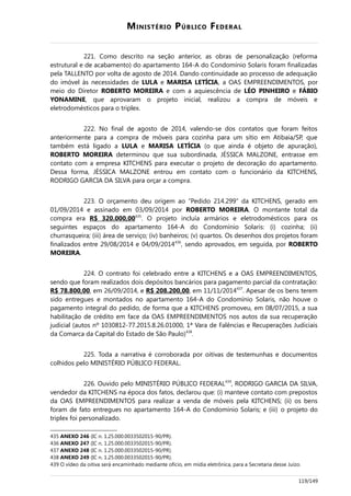 MINISTÉRIO PÚBLICO FEDERAL
221. Como descrito na seção anterior, as obras de personalização (reforma
estrutural e de acabamento) do apartamento 164-A do Condomínio Solaris foram finalizadas
pela TALLENTO por volta de agosto de 2014. Dando continuidade ao processo de adequação
do imóvel às necessidades de LULA e MARISA LETÍCIA, a OAS EMPREENDIMENTOS, por
meio do Diretor ROBERTO MOREIRA e com a aquiescência de LÉO PINHEIRO e FÁBIO
YONAMINE, que aprovaram o projeto inicial, realizou a compra de móveis e
eletrodomésticos para o triplex.
222. No final de agosto de 2014, valendo-se dos contatos que foram feitos
anteriormente para a compra de móveis para cozinha para um sítio em Atibaia/SP, que
também está ligado a LULA e MARISA LETÍCIA (o que ainda é objeto de apuração),
ROBERTO MOREIRA determinou que sua subordinada, JÉSSICA MALZONE, entrasse em
contato com a empresa KITCHENS para executar o projeto de decoração do apartamento.
Dessa forma, JÉSSICA MALZONE entrou em contato com o funcionário da KITCHENS,
RODRIGO GARCIA DA SILVA para orçar a compra.
223. O orçamento deu origem ao “Pedido 214.299” da KITCHENS, gerado em
01/09/2014 e assinado em 03/09/2014 por ROBERTO MOREIRA. O montante total da
compra era R$ 320.000,00435
. O projeto incluía armários e eletrodomésticos para os
seguintes espaços do apartamento 164-A do Condomínio Solaris: (i) cozinha; (ii)
churrasqueira; (iii) área de serviço; (iv) banheiros; (v) quartos. Os desenhos dos projetos foram
finalizados entre 29/08/2014 e 04/09/2014436
, sendo aprovados, em seguida, por ROBERTO
MOREIRA.
224. O contrato foi celebrado entre a KITCHENS e a OAS EMPREENDIMENTOS,
sendo que foram realizados dois depósitos bancários para pagamento parcial da contratação:
R$ 78.800,00, em 26/09/2014, e R$ 208.200,00, em 11/11/2014437
. Apesar de os bens terem
sido entregues e montados no apartamento 164-A do Condomínio Solaris, não houve o
pagamento integral do pedido, de forma que a KITCHENS promoveu, em 08/07/2015, a sua
habilitação de crédito em face da OAS EMPREENDIMENTOS nos autos da sua recuperação
judicial (autos nº 1030812-77.2015.8.26.01000, 1ª Vara de Falências e Recuperações Judiciais
da Comarca da Capital do Estado de São Paulo)438
.
225. Toda a narrativa é corroborada por oitivas de testemunhas e documentos
colhidos pelo MINISTÉRIO PÚBLICO FEDERAL.
226. Ouvido pelo MINISTÉRIO PÚBLICO FEDERAL439
, RODRIGO GARCIA DA SILVA,
vendedor da KITCHENS na época dos fatos, declarou que: (i) manteve contato com prepostos
da OAS EMPREENDIMENTOS para realizar a venda de móveis pela KITCHENS; (ii) os bens
foram de fato entregues no apartamento 164-A do Condomínio Solaris; e (iii) o projeto do
triplex foi personalizado.
435 ANEXO 246 (IC n. 1.25.000.0033502015-90/PR).
436 ANEXO 247 (IC n. 1.25.000.0033502015-90/PR).
437 ANEXO 248 (IC n. 1.25.000.0033502015-90/PR).
438 ANEXO 249 (IC n. 1.25.000.0033502015-90/PR).
439 O vídeo da oitiva será encaminhado mediante ofício, em mídia eletrônica, para a Secretaria desse Juízo.
119/149
 
