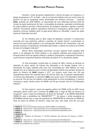 MINISTÉRIO PÚBLICO FEDERAL
Portanto, a ânsia de ganhar rapidamente o máximo de apoio no Congresso e o
desejo de perpetuar o PT no Poder – não só no Executivo federal como em outros níveis de
governo em que as campanhas seriam alimentadas com dinheiro criminoso – moveram
LULA, auxiliado por JOSÉ DIRCEU, na orquestração de uma sofisticada estrutura ilícita de
compra de apoio parlamentar. De fato, a arrecadação de propinas, assentada na distribuição
de cargos públicos, permitiu o direcionamento de vantagens indevidas a agentes e partidos
políticos, funcionários públicos, operadores financeiros e empresários, dando origem a um
esquema criminoso revelado, parte na ação penal relativa ao “Mensalão” e parte nas ações
penais da “Operação Lava Jato”.
22. Os indicados para os altos cargos da República cumpriam o compromisso
assumido com seus padrinhos, políticos e partidos, de “prestar favores” a particulares no
exercício de suas funções públicas e, em contrapartida, obtinham dos “favorecidos”, não raro
grandes empresas e empreiteiras contratadas pelo Estado, o repasse de centenas de milhões
de reais em vantagens indevidas25
.
Dentro dessa engrenagem perniciosa, recursos espúrios foram gerados pelo
desvio e má aplicação de verbas públicas e, em seguida, utilizados para proporcionar o
enriquecimento ilícito de agentes públicos e políticos, empresários e operadores financeiros,
e para financiar campanhas eleitorais milionárias do próprio PT ou de partidos aliados.
23. Essa articulação, iniciada logo no começo de 2003, mostrou-se eficiente na
obtenção do apoio dentro da Câmara dos Deputados e do Senado Federal. Com a
distribuição de cargos realizada pela Casa Civil, comandada por JOSÉ DIRCEU, em maio
daquele ano, já se registrava que o número de Deputados Federais dos partidos da base de
apoio ao Governo de LULA chegava a 32526
, um número muito maior aos 254 que
originalmente tinham lhe conferido apoio. No final de 2003, dos 15 partidos representados
na Câmara dos Deputados, 11 apoiavam LULA. Esse grupo reunia 376 Deputados Federais,
ou cerca de 73% da Casa. Em relação à base parlamentar no início da legislatura, o Governo
incorporou o apoio, dentre outros, do PMDB e do PP, que reuniam mais de 120 Deputados
Federais27
.
24. Para angariar o apoio dos agentes políticos do PMDB, ainda em 2003, houve
indicações, dentre outras com a anuência de LULA, para o cargo de líder do Governo no
Congresso28
; para o cargo de embaixador do Brasil em Portugal29
; e de SÉRGIO MACHADO
(PMDB-CE) para a presidência da TRANSPETRO30-31-32
. Na época, o então presidente da
PETROBRAS admitiu que o cargo de presidente da TRANSPETRO foi oferecido ao PMDB em
troca do apoio do partido ao Governo, cargo esse que, mais tarde, teria seu uso para
25 ANEXO 14 –Termo de declarações prestado por PEDRO CORRÊA, em 01/09/2016.
26 ANEXO 15 – Disponível em: <http://www1.folha.uol.com.br/fsp/brasil/fc1505200302.htm>.
27 ANEXO 16 – Disponível em: <http://www1.folha.uol.com.br/folha/brasil/ult96u56811.shtml>.
28 ANEXO 17.
29 ANEXOS 18 e 19.
30 ANEXO 20 – Relatório de Informação nº 172/2016 elaborado pela Assessoria de Pesquisa e Análise –
ASSPA/PRPR.
31 ANEXO 15 – Disponível em: <http://www1.folha.uol.com.br/fsp/brasil/fc1505200302.htm>.
32 ANEXO 21 – Disponível em: <http://memoria.ebc.com.br/agenciabrasil/noticia/2003-06-17/sergio-machado-e-
nomeado-novo-presidente-da-transpetro>.
12/149
 