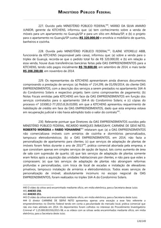 MINISTÉRIO PÚBLICO FEDERAL
227. Ouvido pelo MINISTÉRIO PÚBLICO FEDERAL440
, MÁRIO DA SILVA AMARO
JUNIOR, gerente da KITCHENS, informou que: (a) tem conhecimento sobre a venda de
móveis para um apartamento no Guarujá/SP e para um sítio em Atibaia/SP; e (b) o projeto
para o apartamento no Guarujá/SP custou R$ 320.000,00 e envolvia o mobiliário de quartos,
banheiros e cozinha.
228. Ouvida pelo MINISTÉRIO PÚBLICO FEDERAL441
, ELAINE VITORELLI ABIB,
funcionária da KITCHENS (responsável pelo caixa), informou que: (a) sobre a venda para o
triplex de Guarujá, recorda-se que o pedido total foi de R$ 320.000,00; e (b) em relação a
essa venda, houve duas transferências bancárias feitas pela OAS EMPREENDIMENTOS para a
KITCHENS, tendo sido pagos inicialmente R$ 78.800,00, em setembro de 2014, e mais tarde
R$ 208.200,00, em novembro de 2014.
229. Os representantes da KITCHENS apresentaram ainda diversos documentos
comprovando a prestação de serviços: (a) Pedido nº 214.299, de 01/09/2014, do cliente OAS
EMPREENDIMENTOS, com a descrição dos serviços a serem prestados no apartamento 164-A
do Condomínio Solaris e respectivo projeto, bem como comprovantes de pagamento; (b)
Notas Fiscais emitidas pela KITCHENS em face da OAS EMPREENDIMENTOS em função dos
serviços contratados para o apartamento 164-A do Condomínio Solaris; e (c) cópias do
processo nº 1030812-77.2015.8.26.01000, em que a KITCHENS apresentou requerimento de
habilitação de crédito em face da OAS EMPREENDIMENTOS, dado que esta empresa estava
em recuperação judicial e não havia adimplido todo o valor do contrato442
.
230. Relevante pontuar que Diretores da OAS EMPREENDIMENTOS ouvidos pelo
MINISTÉRIO PÚBLICO FEDERAL, RICARDO MARQUES IMBASSAHY, CARMINE DE SIEVI NETO,
ROBERTO MOREIRA e FABIO YONAMINE443
relataram que: (a) a OAS EMPREENDIMENTOS
não comercializava imóveis com armários de cozinha e dormitórios personalizados,
tampouco eletrodomésticos; (b) a OAS EMPREENDIMENTOS, em 2014, não fazia a
personalização de apartamento para clientes; (c) que serviços de adaptação de plantas de
imóveis foram feitos durante o ano de 2013444
, prática comercial abortada pela empresa, e
que consistiam apenas em simples serviços de opção de layout, tais como aumento de área
de sala com supressão de quarto; (d) que tais serviços de adaptação de plantas somente
eram feitos após a aquisição das unidades habitacionais por clientes, e não para que estes a
comprassem; (e) que tais serviços de adaptação de plantas não abrangiam reformas
profundas e personalizadas, com troca de local de escadas e instalação de elevadores
privativos, tampouco instalação de armários e eletrodomésticos. Todos esses serviços de
personalização de imóvel, absolutamente incomuns no escopo negocial da OAS
EMPREENDIMENTOS, foram realizados no triplex 164-A do Condomínio Solaris.
440 O vídeo da oitiva será encaminhado mediante ofício, em mídia eletrônica, para a Secretaria desse Juízo.
441 ANEXO 250.
442 ANEXO 251.
443 O vídeo da oitiva será encaminhado mediante ofício, em mídia eletrônica, para a Secretaria deste Juízo.
444 O diretor CARMINE DE SIERVI NETO apresentou apenas uma exceção a esse fato referente a
empreendimentos no Distrito Federal tendo em conta a peculiaridade do mercado local, prática comercial que
não era mais adotada em 2014. Os depoimentos foram colhidos no interesse do Procedimento Investigatório
Criminal nº 1.25.000.003350/2015-98, e os vídeos com as oitivas serão encaminhados mediante ofício, em mídia
eletrônica, para a Secretaria deste Juízo.
120/149
 