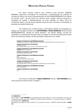 MINISTÉRIO PÚBLICO FEDERAL
231. Nesse contexto, repise-se que, conforme acima transcrito, MARIUZA
MARQUES, engenheira encarregada da manutenção e comercialização de unidades do
Condomínio Solaris e de outros empreendimentos da OAS EMPREENDIMENTOS, foi enfática
em informar que445
: (a) não houve, em nenhuma outra unidade, reformas estruturais e
instalações de mobília e eletrodomésticos, tal como realizado no triplex 164-A do
Condomínio Solaris; e (b) não foram realizadas visitas de outros corretores e interessados na
aquisição da unidade habitacional.
232. Evidência que corrobora todas as informações colhidas na investigação é o
diálogo, por mensagens de texto, entre LÉO PINHEIRO e PAULO GORDILHO, Diretor da OAS
EMPREENDIMENTOS, extraído do celular daquele446
. No referido diálogo, ocorrido em
12/02/2014, os interlocutores discutem sobre os projetos de reforma do apartamento triplex
164-A do Condomínio Solaris e do Sítio de Atibaia, atribuindo-os ao “chefe”:
233. Ainda, em 26/02/2014, PAULO GORDILHO informa a LÉO PINHEIRO que a
visita supramencionada fora bem-sucedida447
:
445 ANEXO 252.
446 O celular de LÉO PINHEIRO foi apreendido pela Polícia Federal na 7ª fase da Operação Lava Jato, em
cumprimento a ordem deste Juízo – Relatório de Análise de Polícia Judiciária nº 32, juntado aos autos nº 5005978-
11.2016.4.04.7000 – ANEXO 178.
447 Relatório de Análise de Polícia Judiciária nº 32, juntado aos autos nº 5005978-11.2016.4.04.7000 – ANEXO
178.
121/149
 