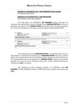 MINISTÉRIO PÚBLICO FEDERAL
234. Dias depois, em 10/03/2014, LÉO PINHEIRO recebeu mensagem de
interlocutor não identificado, em que é informado de que FERNANDO BITTAR comunicou a
aprovação, pela “Dama”, isto é, MARISA LETÍCIA, dos projetos tanto do Guarujá quanto do
sítio. No fim da mensagem, há informação acerca dos valores cobrados pela KITCHENS:
235. Impende observar que FERNANDO BITTAR é o proprietário formal do sítio
Santa Bárbara, em Atibaia/SP. Considerando que FERNANDO BITTAR não possui qualquer
relação com o apartamento 164-A do Condomínio Solaris, não haveria menor razão em ser
ele o responsável por aprovar os projetos junto a MARISA LETÍCIA, a não ser que, conforme
apuração em curso, aja como interposta pessoa para ocultar benefícios patrimoniais
recebidos por LULA e sua esposa.
236. Destacam-se, ainda, mensagens trocadas, em 21/08/2014, entre LÉO
PINHEIRO e PAULO OKAMOTTO, Diretor do INSTITUTO LULA e pessoa muito próxima de
LULA:
122/149
 