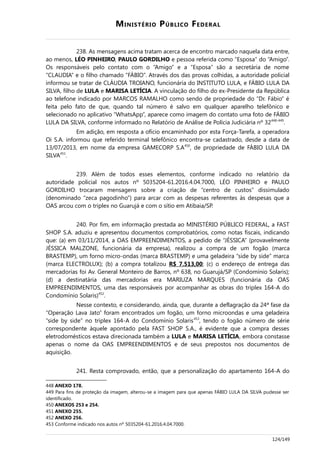 MINISTÉRIO PÚBLICO FEDERAL
238. As mensagens acima tratam acerca de encontro marcado naquela data entre,
ao menos, LÉO PINHEIRO, PAULO GORDILHO e pessoa referida como “Esposa” do “Amigo”.
Os responsáveis pelo contato com o “Amigo” e a “Esposa” são a secretária de nome
“CLAUDIA” e o filho chamado “FÁBIO”. Através dos das provas colhidas, a autoridade policial
informou se tratar de CLÁUDIA TROIANO, funcionária do INSTITUTO LULA, e FÁBIO LULA DA
SILVA, filho de LULA e MARISA LETÍCIA. A vinculação do filho do ex-Presidente da República
ao telefone indicado por MARCOS RAMALHO como sendo de propriedade do “Dr. Fábio” é
feita pelo fato de que, quando tal número é salvo em qualquer aparelho telefônico e
selecionado no aplicativo “WhatsApp”, aparece como imagem do contato uma foto de FÁBIO
LULA DA SILVA, conforme informado no Relatório de Análise de Polícia Judiciária nº 32448-449
.
Em adição, em resposta a ofício encaminhado por esta Força-Tarefa, a operadora
Oi S.A. informou que referido terminal telefônico encontra-se cadastrado, desde a data de
13/07/2013, em nome da empresa GAMECORP S.A450
, de propriedade de FÁBIO LULA DA
SILVA451
.
239. Além de todos esses elementos, conforme indicado no relatório da
autoridade policial nos autos nº 5035204-61.2016.4.04.7000, LÉO PINHEIRO e PAULO
GORDILHO trocaram mensagens sobre a criação de “centro de custos” dissimulado
(denominado “zeca pagodinho”) para arcar com as despesas referentes às despesas que a
OAS arcou com o triplex no Guarujá e com o sítio em Atibaia/SP.
240. Por fim, em informação prestada ao MINISTÉRIO PÚBLICO FEDERAL, a FAST
SHOP S.A. aduziu e apresentou documentos comprobatórios, como notas fiscais, indicando
que: (a) em 03/11/2014, a OAS EMPREENDIMENTOS, a pedido de “JÉSSICA” (provavelmente
JÉSSICA MALZONE, funcionária da empresa), realizou a compra de um fogão (marca
BRASTEMP), um forno micro-ondas (marca BRASTEMP) e uma geladeira “side by side” marca
(marca ELECTROLUX); (b) a compra totalizou R$ 7.513,00; (c) o endereço de entrega das
mercadorias foi Av. General Monteiro de Barros, nº 638, no Guarujá/SP (Condomínio Solaris);
(d) a destinatária das mercadorias era MARIUZA MARQUES (funcionária da OAS
EMPREENDIMENTOS, uma das responsáveis por acompanhar as obras do triplex 164-A do
Condomínio Solaris)452
.
Nesse contexto, e considerando, ainda, que, durante a deflagração da 24ª fase da
“Operação Lava Jato” foram encontrados um fogão, um forno microondas e uma geladeira
“side by side” no triplex 164-A do Condomínio Solaris453
, tendo o fogão número de série
correspondente àquele apontado pela FAST SHOP S.A., é evidente que a compra desses
eletrodomésticos estava direcionada também a LULA e MARISA LETÍCIA, embora constasse
apenas o nome da OAS EMPREENDIMENTOS e de seus prepostos nos documentos de
aquisição.
241. Resta comprovado, então, que a personalização do apartamento 164-A do
448 ANEXO 178.
449 Para fins de proteção da imagem, alterou-se a imagem para que apenas FÁBIO LULA DA SILVA pudesse ser
identificado.
450 ANEXOS 253 e 254.
451 ANEXO 255.
452 ANEXO 256.
453 Conforme indicado nos autos nº 5035204-61.2016.4.04.7000.
124/149
 