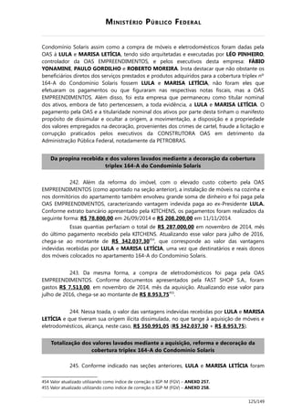 MINISTÉRIO PÚBLICO FEDERAL
Condomínio Solaris assim como a compra de móveis e eletrodomésticos foram dadas pela
OAS à LULA e MARISA LETÍCIA, tendo sido arquitetadas e executadas por LÉO PINHEIRO,
controlador da OAS EMPREENDIMENTOS, e pelos executivos desta empresa: FÁBIO
YONAMINE, PAULO GORDILHO e ROBERTO MOREIRA. Insta destacar que não obstante os
beneficiários diretos dos serviços prestados e produtos adquiridos para a cobertura triplex nº
164-A do Condomínio Solaris fossem LULA e MARISA LETÍCIA, não foram eles que
efetuaram os pagamentos ou que figuraram nas respectivas notas fiscais, mas a OAS
EMPREENDIMENTOS. Além disso, foi esta empresa que permaneceu como titular nominal
dos ativos, embora de fato pertencessem, a toda evidência, a LULA e MARISA LETÍCIA. O
pagamento pela OAS e a titularidade nominal dos ativos por parte desta tinham o manifesto
propósito de dissimular e ocultar a origem, a movimentação, a disposição e a propriedade
dos valores empregados na decoração, provenientes dos crimes de cartel, fraude a licitação e
corrupção praticados pelos executivos da CONSTRUTORA OAS em detrimento da
Administração Pública Federal, notadamente da PETROBRAS.
Da propina recebida e dos valores lavados mediante a decoração da cobertura
triplex 164-A do Condomínio Solaris
242. Além da reforma do imóvel, com o elevado custo coberto pela OAS
EMPREENDIMENTOS (como apontado na seção anterior), a instalação de móveis na cozinha e
nos dormitórios do apartamento também envolveu grande soma de dinheiro e foi paga pela
OAS EMPREENDIMENTOS, caracterizando vantagem indevida paga ao ex-Presidente LULA.
Conforme extrato bancário apresentado pela KITCHENS, os pagamentos foram realizados da
seguinte forma: R$ 78.800,00 em 26/09/2014 e R$ 208.200,00 em 11/11/2014.
Essas quantias perfaziam o total de R$ 287.000,00 em novembro de 2014, mês
do último pagamento recebido pela KITCHENS. Atualizando esse valor para julho de 2016,
chega-se ao montante de R$ 342.037,30454
, que corresponde ao valor das vantagens
indevidas recebidas por LULA e MARISA LETÍCIA, uma vez que destinatários e reais donos
dos móveis colocados no apartamento 164-A do Condomínio Solaris.
243. Da mesma forma, a compra de eletrodomésticos foi paga pela OAS
EMPREENDIMENTOS. Conforme documentos apresentados pela FAST SHOP S.A., foram
gastos R$ 7.513,00, em novembro de 2014, mês da aquisição. Atualizando esse valor para
julho de 2016, chega-se ao montante de R$ 8.953,75455
.
244. Nessa toada, o valor das vantagens indevidas recebidas por LULA e MARISA
LETÍCIA e que tiveram sua origem ilícita dissimulada, no que tange à aquisição de móveis e
eletrodomésticos, alcança, neste caso, R$ 350.991,05 (R$ 342.037,30 + R$ 8.953,75).
Totalização dos valores lavados mediante a aquisição, reforma e decoração da
cobertura triplex 164-A do Condomínio Solaris
245. Conforme indicado nas seções anteriores, LULA e MARISA LETÍCIA foram
454 Valor atualizado utilizando como índice de correção o IGP-M (FGV) – ANEXO 257.
455 Valor atualizado utilizando como índice de correção o IGP-M (FGV) – ANEXO 258.
125/149
 