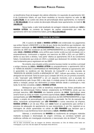 MINISTÉRIO PÚBLICO FEDERAL
os beneficiários finais da lavagem dos valores referentes: (i) à aquisição do apartamento 164-
A do Condomínio Solaris, em que foram recebidos os recursos espúrios no valor de R$
1.147.770,96; (ii) ao custeio das obras de personalização desse apartamento, no montante
de R$ 926.228,82; (iii) ao custeio da decoração efetuada nesse apartamento, no total de R$
350.991,05.
Nessa toada, o valor total atualizado da vantagem indevida recebida por LULA e
MARISA LETÍCIA, no contexto da lavagem de capitais empreendida por meio do
apartamento 164-A do Condomínio Solaris, perfaz R$ 2.424.990,83.
3.3. PROVA DE AUTORIA
246. A autoria de LULA e MARISA LETÍCIA está evidenciada nos pagamentos
que ambos fizeram à BANCOOP e no fato de que, diante dos benefícios que receberam, não
cobraram restituição da OAS EMPREENDIMENTOS. Dessa forma, considerando que após
setembro de 2009 não receberam da OAS EMPREENDIMENTOS ou a ela pagaram qualquer
valor, LULA e MARISA LETÍCIA, como artifício para manter oculta sua real vinculação com o
empreendimento, continuaram a registrar, nos exercícios de 2009 a 2015, em sua DIRPF´s,
dentre os seus bens e direitos, “cota parte” relativa ao apartamento 141-A do Condomínio
Solaris. Considerando que ainda em 2014 a unidade que declaravam foi vendida, não havia
mais fundamento para a registrarem em seu DIRPF.
No entanto, essa situação jurídica precária buscava manter na sombra o principal
e antigo interesse de LULA e MARISA LETÍCIA no empreendimento: o apartamento 164-A.
O “TERMO DE ADESÃO E COMPROMISSO DE PARTICIPAÇÃO” referente ao apartamento 164-
A apreendido na residência em São Bernardo do Campo/SP, e as vias rasuradas da
“PROPOSTA DE ADESÃO SUJEITA A APROVAÇÃO Nº 3907”, indicam que ambos, há anos, já
almejavam ter tal imóvel. Tanto foi assim que a unidade 164-A foi, em um primeiro momento,
a eles “reservada” pela BANCOOP e, em um segundo momento, com a assunção do
empreendimento pelo Grupo OAS, a eles dada. A unidade jamais foi oferecida a venda ou
aberta a visitação, porque seu destinatário já estava definido desde a construção e, mais
tarde, foi de fato concedida a LULA e MARISA LETÍCIA.
Destaque-se que a OAS se beneficiou amplamente dos ilícitos praticados em
desfavor da Administração Pública Federal, notadamente da PETROBRAS, sendo que seu
principal executivo, LÉO PINHEIRO, era bastante próximo de LULA. Significativas nesse
cenário foram as visitas ao triplex: na primeira oportunidade, LULA e MARISA LETÍCIA foram
acompanhados por LÉO PINHEIRO e outros executivos da OAS EMPREENDIMENTOS e, logo
depois, o projeto de personalização foi concebido e executado. No fim da execução das
obras, novamente acompanhados por LÉO PINHEIRO e outros executivos da empresa,
MARISA LETÍCIA e um de seus filhos com LULA foram ao apartamento para verificar o
processo de adequação do apartamento às suas necessidades. E, por fim, registrem-se as
mensagens de celular apreendidas no celular de LÉO PINHEIRO que denotam que o
apartamento e suas benfeitorias foram destinados a LULA e MARISA LETÍCIA.
Ademais, o envolvimento de MARISA no recebimento de vantagens indevidas
mediante ocultação e dissimulação de origem criminosa, se corrobora também por
evidências colhidas em investigação envolvendo o mencionado sítio de Atibaia456
. No caso,
456 Os fatos envolvendo atos de lavagem de dinheiro relacionados ao Sítio de Atibaia ainda estão em
investigação, e, por isso, não são objeto de imputação nessa denúncia.
126/149
 