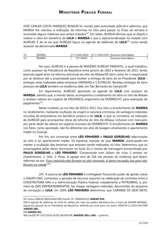 MINISTÉRIO PÚBLICO FEDERAL
JOSÉ CARLOS COSTA MARQUES BUMLAI foi ouvido pela autoridade policial e salientou que
MARISA lhe solicitou a realização de reformas no sítio para passar os finais de semana e
acomodar alguns materiais que seriam trazidos457
. Em relato, BUMLAI afirmou que se dispôs a
realizar a obra em benefício de LULA e MARISA e que a operacionalização foi tratada com
AURÉLIO. É de se ver que AURÉLIO figura na agenda de telefones de LULA458
como sendo
assessor da denunciada MARISA.
No caso, AURÉLIO é a pessoa de ROGÉRIO AURÉLIO PIMENTEL, o qual trabalhou
como assessor da Presidência da República entre janeiro de 2003 e fevereiro de 2011, tendo
exercido papel ativo na reforma estrutural do sítio de Atibaia/SP, bem como foi o responsável
por se deslocar até a propriedade para receber a entrega de bens do ex-Presidente LULA –
entregas estas realizadas pelas empresas GRANERO e 5 ESTRELAS. Recebeu entregas de bens
pessoais de LULA também na residência dele, em São Bernardo do Campo/SP.
Em depoimento, AURÉLIO, apontado na agenda de LULA com assessor de
MARISA, admitiu que, a mando dessa, acompanhou o andamento da obra no sítio de Atibaia
e recebeu valores em espécie de FREDERICO, engenheiro da ODEBRECHT, para realização de
pagamentos459
.
Neste contexto, já nos idos de 2010 e 2011, fica claro o envolvimento de MARISA
no recebimento, mediante ocultação da origem e natureza criminosa, de vantagens indevidas
oriundas de empreiteiras em benefício próprio e de LULA, o que se corrobora na indicação
de AURÉLIO para acompanhar obras de reforma do sítio de Atibaia, inclusive com manuseio
por parte deste de valores em espécie oriundos da ODEBRECHT. O envolvimento de MARISA
nos fatos, como apontado, não foi diferente nos atos de lavagem envolvendo o apartamento
triplex no Guarujá.
Por fim, em conversas entre LÉO PINHEIRO e PAULO GORDILHO relacionadas
ao sítio e ao apartamento triplex, há expressa menção de que MARISA, preocupada em
manter a ocultação das benesses que estavam sendo realizadas no sítio, determinou que os
encarregados pelas obras dormissem no local. Eis o trecho de mensagem encaminhada por
PAULO GORDILHO a LÉO PINHEIRO: “Conversando com Joilson ele criou 2 centros na
investimentos. 1. Sítio. 2. Praia. A equipe vem de SSA são pessoas de confiança que fazem
reformas na aos. Ficou resolvido eles ficarem no sítio morando. A dama me pediu isto para não
ficarem na cidade”460
.
247. A autoria de LÉO PINHEIRO é irrefragável. Possuindo poder de gestão sobre
o GRUPO OAS, comandou a geração de recursos espúrios na celebração de contratos entre a
CONSTRUTORA OAS e a Administração Pública Federal, notadamente a PETROBRAS, e, por
meio da OAS EMPREENDIMENTOS, fez chegar vantagens indevidas, decorrentes do esquema
de corrupção a LULA. Em 2009, LÉO PINHEIRO determinou que CARMINE DE SIEVI NETO,
457 Autos 50065973820164047000, Evento 74, TERMOAUD3 (ANEXO 259).
458 A agenda de telefones de LULA foi obtida por meio da quebra telemática dos e-mails de VALMIR MORAES,
segurança pessoal do ex-Presidente da República, deferida por esse juízo nos autos 5005978-11.2016.4.04.7000
(ANEXO 260).
459 ANEXO 261.
460 LAUDO Nº 1475/2016-SETEC/SR/DPF/PR (ANEXOS 303 a 305) – grifamos.
127/149
 