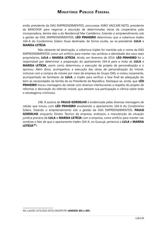 MINISTÉRIO PÚBLICO FEDERAL
então presidente da OAS EMPREENDIMENTOS, procurasse JOÃO VACCARI NETO, presidente
da BANCOOP, para negociar a assunção de determinadas obras da cooperativa pela
incorporadora, dentre elas a do Residencial Mar Cantábrico. Estando o empreendimento sob
a gestão da OAS EMPREENDIMENTOS, LÉO PINHEIRO determinou que a cobertura triplex
164-A do Condomínio Solaris fosse destinada, de forma oculta, ao ex-presidente LULA e
MARISA LETÍCIA.
Não obstante tal destinação, a cobertura triplex foi mantida sob o nome da OAS
EMPREENDIMENTOS como um artifício para manter nas sombras a identidade dos seus reais
proprietários, LULA e MARISA LETÍCIA. Ainda, em fevereiro de 2014, LÉO PINHEIRO foi o
responsável por determinar a preparação do apartamento 164-A para a visita de LULA e
MARISA LETÍCIA, assim como determinou a execução de projeto de personalização e o
aprovou. Além disso, acompanhou a execução das obras de personalização do imóvel,
inclusive com a compra de móveis por meio de empresa do Grupo OAS, e visitou novamente,
acompanhado de familiares de LULA, o triplex para verificar a fase final de adequação do
bem às necessidades da família do ex-Presidente da República. Destaque-se, ainda, que LÉO
PINHEIRO trocou mensagens de celular com diversos interlocutores a respeito do projeto de
reformas e decoração do referido imóvel, que atestam sua participação e ciência sobre todo
o estratagema criminoso.
248. A autoria de PAULO GORDILHO é evidenciada pelas diversas mensagens de
celular que trocou com LÉO PINHEIRO envolvendo o apartamento 164-A do Condomínio
Solaris. Estando o empreendimento sob a gestão da OAS EMPREENDIMENTOS, PAULO
GORDILHO, enquanto Diretor Técnico da empresa, endossou a manutenção da situação
jurídica precária de LULA e MARISA LETÍCIA com a empresa, como artifício para manter nas
sombras o fato de que o apartamento triplex 164-A, no Guarujá, pertencia a LULA e MARISA
LETÍCIA461
:
461 LAUDO 1475/2016 SETEC/SR/DPF/PR (ANEXOS 303 a 305).
128/149
 