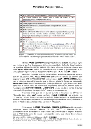 MINISTÉRIO PÚBLICO FEDERAL
Ademais, PAULO GORDILHO acompanhou familiares de LULA na visita ao triplex
para verificar a fase final de adequação do bem às necessidades da família do ex-Presidente
da República. ARMANDO MAGRI, sócio da TALLENTO, informou ainda que, durante essa
visita, PAULO GORDILHO parecia no comando técnico da obra, o que demonstra a sua
vinculação com a personalização do apartamento feito para LULA e MARISA LETÍCIA.
Além disso, conforme indicado no relatório da autoridade policial nos autos nº
5035204-61.2016.4.04.7000, PAULO GORDILHO participou da compra de cozinha, com
pagamento pela OAS EMPREENDIMENTOS no interesse de LULA e MARISA LETÍCIA, tanto
para o triplex no Guarujá/SP, quanto para o sítio em Atibaia/SP. Nessa sua participação,
PAULO GORDILHO demonstrou demasiada preocupação com o sigilo do encontro. Ainda
denotando a ciência acerca da ilicitude dos pagamentos, constam do relatório trocas de
mensagens entre PAULO GORDILHO e LÉO PINHEIRO sobre a criação de “centro de custos”
dissimulado (denominado “zeca pagodinho”) para arcar com as despesas.
Registre-se ainda que, ao ser ouvido durante a deflagração da 24ª fase da
“Operação Lava Jato”, LULA negou conhecer PAULO GORDILHO. No entanto, nos
documentos pessoais deste foram encontradas fotos do ex-Presidente da República com o
ex-Diretor da OAS EMPREENDIMENTOS, denotando proximidade entre ambos, consoante se
extrai do Relatório de Análise de Polícia Judiciária n. 329/2016462
.
249. A autoria de FÁBIO YONAMINE e ROBERTO MOREIRA também se mostra
indiscutível. Como informou CARMINE DE SIEVI NETO463
, os Diretores da OAS
EMPREENDIMENTOS eram cobrados pelo Conselho de Administração da empresa de acordo
com o “VGV” (valor geral de vendas – corresponde à soma dos valores decorrentes da
462 Autos n. 5035204-61.2016.4.04.7000, evento 2, OUT2 – ANEXO 262.
463 Conforme testemunhou CARMINE DE SIEVI NETO ao MINISTÉRIO PÚBLICO FEDERAL. O vídeo da oitiva será
encaminhado mediante ofício, em mídia eletrônica, para a Secretaria deste Juízo.
129/149
 