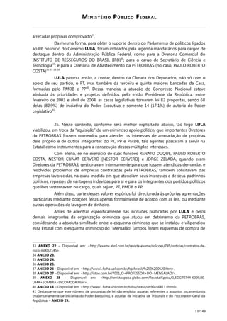 MINISTÉRIO PÚBLICO FEDERAL
arrecadar propinas comprovado33
.
Da mesma forma, para obter o suporte dentro do Parlamento de políticos ligados
ao PP, no início do Governo LULA, foram indicados pela legenda mandatários para cargos de
destaque dentro da Administração Pública Federal, como para a Diretoria Comercial do
INSTITUTO DE RESSEGUROS DO BRASIL [IRB]34
; para o cargo de Secretário de Ciência e
Tecnologia35
; e para a Diretoria de Abastecimento da PETROBRAS (no caso, PAULO ROBERTO
COSTA)36-37-38-39
.
LULA passou, então, a contar, dentro da Câmara dos Deputados, não só com o
apoio de seu partido, o PT, mas também da terceira e quinta maiores bancadas da Casa,
formadas pelo PMDB e PP40
. Dessa maneira, a atuação do Congresso Nacional esteve
alinhada às prioridades e projetos definidos pelo então Presidente da República: entre
fevereiro de 2003 e abril de 2004, as casas legislativas tornaram lei 82 propostas, sendo 68
delas (82,9%) de iniciativa do Poder Executivo e somente 14 (17,1%) de autoria do Poder
Legislativo41
.
25. Nesse contexto, conforme será melhor explicitado abaixo, tão logo LULA
viabilizou, em troca da “aquisição” de um criminoso apoio político, que importantes Diretores
da PETROBRAS fossem nomeados para atender os interesses de arrecadação de propinas
dele próprio e de outros integrantes do PT, PP e PMDB, tais agentes passaram a servir na
Estatal como instrumentos para a consecução desses múltiplos interesses.
Com efeito, se no exercício de suas funções RENATO DUQUE, PAULO ROBERTO
COSTA, NESTOR CUÑAT CERVERÓ [NESTOR CERVERÓ] e JORGE ZELADA, quando eram
Diretores da PETROBRAS, gestionavam intensamente para que fossem atendidas demandas e
resolvidos problemas de empresas contratadas pela PETROBRAS, também solicitavam das
empresas favorecidas, na exata medida em que atendiam seus interesses e de seus padrinhos
políticos, repasses de vantagens indevidas para si e para os integrantes dos partidos políticos
que lhes sustentavam no cargo, quais sejam, PT, PMDB e PP.
Além disso, parte desses valores espúrios foi direcionada às próprias agremiações
partidárias mediante doações feitas apenas formalmente de acordo com as leis, ou mediante
outras operações de lavagem de dinheiro.
Antes de adentrar especificamente nas ilicitudes praticadas por LULA e pelos
demais integrantes da organização criminosa que atuou em detrimento da PETROBRAS,
considerando a absoluta similitude entre o esquema criminoso que se instalou e vilipendiou
essa Estatal com o esquema criminoso do “Mensalão” (ambos foram esquemas de compra de
33 ANEXO 22 – Disponível em: <http://exame.abril.com.br/revista-exame/edicoes/795/noticias/contratos-de-
risco-m0052145>.
34 ANEXO 23.
35 ANEXO 24.
36 ANEXO 25.
37 ANEXO 26 – Disponível em: <http://www1.folha.uol.com.br/fsp/brasil/fc2506200520.htm>.
38 ANEXO 27 – Disponível em: <http://istoe.com.br/7001_O+PROFESSOR+DO+MENSALAO/>.
39 ANEXO 28 – Disponível em: <http://revistaepoca.globo.com/Revista/Epoca/0,,EDG70744-6009,00-
UMA+SOMBRA+INCOMODA.html>.
40 ANEXO 16 – Disponível em: <http://www1.folha.uol.com.br/folha/brasil/ult96u56811.shtml>.
41 Destaque-se que esse número de propostas de lei não engloba aquelas referentes a assuntos orçamentários
(majoritariamente de iniciativa do Poder Executivo), e aquelas de iniciativa de Tribunais e do Procurador-Geral da
República. – ANEXO 29.
13/149
 