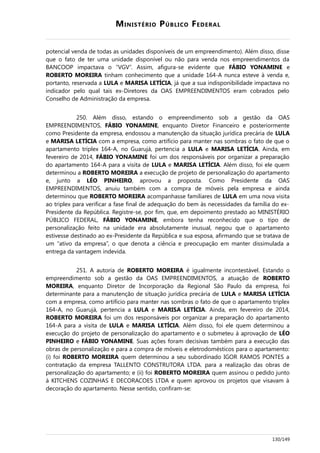 MINISTÉRIO PÚBLICO FEDERAL
potencial venda de todas as unidades disponíveis de um empreendimento). Além disso, disse
que o fato de ter uma unidade disponível ou não para venda nos empreendimentos da
BANCOOP impactava o “VGV”. Assim, afigura-se evidente que FÁBIO YONAMINE e
ROBERTO MOREIRA tinham conhecimento que a unidade 164-A nunca esteve à venda e,
portanto, reservada a LULA e MARISA LETÍCIA, já que a sua indisponibilidade impactava no
indicador pelo qual tais ex-Diretores da OAS EMPREENDIMENTOS eram cobrados pelo
Conselho de Administração da empresa.
250. Além disso, estando o empreendimento sob a gestão da OAS
EMPREENDIMENTOS, FÁBIO YONAMINE, enquanto Diretor Financeiro e posteriormente
como Presidente da empresa, endossou a manutenção da situação jurídica precária de LULA
e MARISA LETÍCIA com a empresa, como artifício para manter nas sombras o fato de que o
apartamento triplex 164-A, no Guarujá, pertencia a LULA e MARISA LETÍCIA. Ainda, em
fevereiro de 2014, FÁBIO YONAMINE foi um dos responsáveis por organizar a preparação
do apartamento 164-A para a visita de LULA e MARISA LETÍCIA. Além disso, foi ele quem
determinou a ROBERTO MOREIRA a execução de projeto de personalização do apartamento
e, junto a LÉO PINHEIRO, aprovou a proposta. Como Presidente da OAS
EMPREENDIMENTOS, anuiu também com a compra de móveis pela empresa e ainda
determinou que ROBERTO MOREIRA acompanhasse familiares de LULA em uma nova visita
ao triplex para verificar a fase final de adequação do bem às necessidades da família do ex-
Presidente da República. Registre-se, por fim, que, em depoimento prestado ao MINISTÉRIO
PÚBLICO FEDERAL, FÁBIO YONAMINE, embora tenha reconhecido que o tipo de
personalização feito na unidade era absolutamente inusual, negou que o apartamento
estivesse destinado ao ex-Presidente da República e sua esposa, afirmando que se tratava de
um “ativo da empresa”, o que denota a ciência e preocupação em manter dissimulada a
entrega da vantagem indevida.
251. A autoria de ROBERTO MOREIRA é igualmente incontestável. Estando o
empreendimento sob a gestão da OAS EMPREENDIMENTOS, a atuação de ROBERTO
MOREIRA, enquanto Diretor de Incorporação da Regional São Paulo da empresa, foi
determinante para a manutenção de situação jurídica precária de LULA e MARISA LETÍCIA
com a empresa, como artifício para manter nas sombras o fato de que o apartamento triplex
164-A, no Guarujá, pertencia a LULA e MARISA LETÍCIA. Ainda, em fevereiro de 2014,
ROBERTO MOREIRA foi um dos responsáveis por organizar a preparação do apartamento
164-A para a visita de LULA e MARISA LETÍCIA. Além disso, foi ele quem determinou a
execução do projeto de personalização do apartamento e o submeteu à aprovação de LÉO
PINHEIRO e FÁBIO YONAMINE. Suas ações foram decisivas também para a execução das
obras de personalização e para a compra de móveis e eletrodomésticos para o apartamento:
(i) foi ROBERTO MOREIRA quem determinou a seu subordinado IGOR RAMOS PONTES a
contratação da empresa TALLENTO CONSTRUTORA LTDA. para a realização das obras de
personalização do apartamento; e (ii) foi ROBERTO MOREIRA quem assinou o pedido junto
à KITCHENS COZINHAS E DECORACOES LTDA e quem aprovou os projetos que visavam à
decoração do apartamento. Nesse sentido, confiram-se:
130/149
 