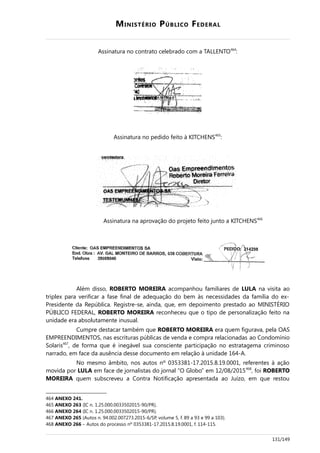 MINISTÉRIO PÚBLICO FEDERAL
Assinatura no contrato celebrado com a TALLENTO464
:
Assinatura no pedido feito à KITCHENS465
:
Assinatura na aprovação do projeto feito junto a KITCHENS466
Além disso, ROBERTO MOREIRA acompanhou familiares de LULA na visita ao
triplex para verificar a fase final de adequação do bem às necessidades da família do ex-
Presidente da República. Registre-se, ainda, que, em depoimento prestado ao MINISTÉRIO
PÚBLICO FEDERAL, ROBERTO MOREIRA reconheceu que o tipo de personalização feito na
unidade era absolutamente inusual.
Cumpre destacar também que ROBERTO MOREIRA era quem figurava, pela OAS
EMPREENDIMENTOS, nas escrituras públicas de venda e compra relacionadas ao Condomínio
Solaris467
, de forma que é inegável sua consciente participação no estratagema criminoso
narrado, em face da ausência desse documento em relação à unidade 164-A.
No mesmo âmbito, nos autos nº 0353381-17.2015.8.19.0001, referentes à ação
movida por LULA em face de jornalistas do jornal “O Globo” em 12/08/2015468
, foi ROBERTO
MOREIRA quem subscreveu a Contra Notificação apresentada ao Juízo, em que restou
464 ANEXO 241.
465 ANEXO 263 (IC n. 1.25.000.0033502015-90/PR).
466 ANEXO 264 (IC n. 1.25.000.0033502015-90/PR).
467 ANEXO 265 (Autos n. 94.002.007273.2015-6/SP, volume 5, f. 89 a 93 e 99 a 103).
468 ANEXO 266 – Autos do processo nº 0353381-17.2015.8.19.0001, f. 114-115.
131/149
 
