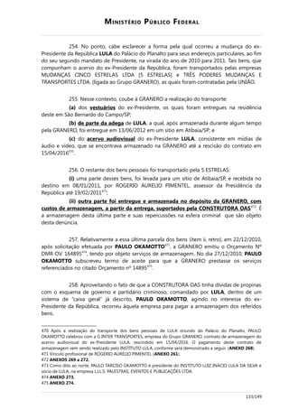 MINISTÉRIO PÚBLICO FEDERAL
254. No ponto, cabe esclarecer a forma pela qual ocorreu a mudança do ex-
Presidente da República LULA do Palácio do Planalto para seus endereços particulares, ao fim
do seu segundo mandato de Presidente, na virada do ano de 2010 para 2011. Tais bens, que
compunham o acervo do ex-Presidente da República, foram transportados pelas empresas
MUDANÇAS CINCO ESTRELAS LTDA [5 ESTRELAS] e TRÊS PODERES MUDANÇAS E
TRANSPORTES LTDA. (ligada ao Grupo GRANERO), as quais foram contratadas pela UNIÃO.
255. Nesse contexto, coube à GRANERO a realização do transporte:
(a) dos vestuários do ex-Presidente, os quais foram entregues na residência
deste em São Bernardo do Campo/SP;
(b) de parte da adega de LULA, a qual, após armazenada durante algum tempo
pela GRANERO, foi entregue em 13/06/2012 em um sítio em Atibaia/SP; e
(c) do acervo audiovisual do ex-Presidente LULA, consistente em mídias de
áudio e vídeo, que se encontrava armazenado na GRANERO até a rescisão do contrato em
15/04/2016470
.
256. O restante dos bens pessoais foi transportado pela 5 ESTRELAS:
(i) uma parte desses bens, foi levada para um sítio de Atibaia/SP, e recebida no
destino em 08/01/2011, por ROGERIO AURELIO PIMENTEL, assessor da Presidência da
República até 19/02/2011471
;
(ii) outra parte foi entregue e armazenada no depósito da GRANERO, com
custos de armazenagem, a partir da entrega, suportados pela CONSTRUTORA OAS472
. É
a armazenagem desta última parte e suas repercussões na esfera criminal que são objeto
desta denúncia.
257. Relativamente a essa última parcela dos bens (item ii, retro), em 22/12/2010,
após solicitação efetuada por PAULO OKAMOTTO473
, a GRANERO emitiu o Orçamento Nº
DMR OV. 164895474
, tendo por objeto serviços de armazenagem. No dia 27/12/2010, PAULO
OKAMOTTO subscreveu termo de aceite para que a GRANERO prestasse os serviços
referenciados no citado Orçamento nº 14895475
.
258. Aproveitando o fato de que a CONSTRUTORA OAS tinha dívidas de propinas
com o esquema de governo e partidário criminoso, comandado por LULA, dentro de um
sistema de “caixa geral” já descrito, PAULO OKAMOTTO, agindo no interesse do ex-
Presidente da República, recorreu àquela empresa para pagar a armazenagem dos referidos
bens.
470 Após a realização do transporte dos bens pessoais de LULA oriundo do Palácio do Planalto, PAULO
OKAMOTTO celebrou com a G INTER TRANSPORTES, empresa do Grupo GRANERO, contrato de armazenagem do
acervo audiovisual do ex-Presidente LULA, rescindido em 15/04/2016. O pagamento deste contrato de
armazenagem vem sendo realizado pelo INSTITUTO LULA, conforme será demonstrado a seguir. (ANEXO 268).
471 Vínculo profissional de ROGÉRIO AURÉLIO PIMENTEL (ANEXO 261).
472 ANEXOS 269 a 272.
473 Como dito ao norte, PAULO TARCISO OKAMOTTO é presidente do INSTITUTO LUIZ INÁCIO LULA DA SILVA e
sócio de LULA, na empresa L.I.L.S. PALESTRAS, EVENTOS E PUBLICAÇÕES LTDA.
474 ANEXO 273.
475 ANEXO 274.
133/149
 