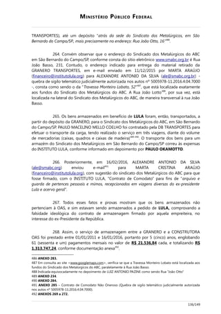 MINISTÉRIO PÚBLICO FEDERAL
TRANSPORTES), até um depósito “atrás da sede do Sindicato dos Metalúrgicos, em São
Bernardo do Campo/SP., mais precisamente no endereço: Rua João Otto, 16”486
.
264. Convém observar que o endereço do Sindicado dos Metalúrgicos do ABC
em São Bernardo do Campo/SP, conforme consta do sítio eletrônico www.smabc.org.br é Rua
João Basso, 231. Contudo, o endereço indicado para entrega do material retirado da
GRANERO TRANSPORTES, em e-mail enviado em 11/12/2015 por MARTA ARAÚJO
(financeiro@institutolula.org) para ALEXANDRE ANTONIO DA SILVA (ale@smabc.org.br) -
quebra de sigilo telemático judicialmente autorizada nos autos nº 5005978-11.2016.4.04.7000
-, consta como sendo o da “Travessa Monteiro Lobato, 52”487
, que está localizada exatamente
aos fundos do Sindicato dos Metalúrgicos do ABC. A Rua João Lotto488
, por sua vez, está
localizada na lateral do Sindicato dos Metalúrgicos do ABC, de maneira transversal à rua João
Basso.
265. Os bens armazenados em benefício de LULA foram, então, transportados, a
partir do depósito da GRANERO, para o Sindicato dos Metalúrgicos do ABC, em São Bernardo
do Campo/SP. PAULO MACELINO MELLO COELHO foi contratado pela DB TRANSPORTES para
efetuar o transporte da carga, tendo realizado o serviço em três viagens, diante do volume
de mercadorias (caixas, quadros e caixas de madeira)489-490
. O transporte dos bens para um
armazém do Sindicato dos Metalúrgicos em São Bernardo do Campo/SP correu às expensas
do INSTITUTO LULA, conforme informado em depoimento por PAULO OKAMOTTO.
266. Posteriormente, em 16/02/2016, ALEXANDRE ANTONIO DA SILVA
(ale@smabc.org) enviou e-mail491
para MARTA CRISTINA ARAÚJO
(financeiro@institutolula.org), com sugestão do sindicato dos Metalúrgicos do ABC para que
fosse firmado, com o INSTITUTO LULA, “Contrato de Comodato” para fins de “arquivo e
guarda de pertences pessoais e mimos, recepcionados em viagens diversas do ex-presidente
Lula e acervo geral”.
267. Todos esses fatos e provas mostram que os bens armazenados não
pertenciam à OAS, e sim estavam sendo armazenados a pedido de LULA, comprovando a
falsidade ideológica do contrato de armazenagem firmado por aquela empreiteira, no
interesse do ex-Presidente da República.
268. Assim, o serviço de armazenagem entre a GRANERO e a CONSTRUTORA
OAS foi prestado entre 01/01/2011 e 16/01/2016, portanto por 5 (cinco) anos, englobando
61 (sessenta e um) pagamentos mensais no valor de R$ 21.536,84 cada, e totalizando R$
1.313.747,24, conforme documentação anexa492
.
486 ANEXO 283.
487 Em consulta ao site <www.googlemaps.com>, verifica-se que a Travessa Monteiro Lobato está localizada aos
fundos do Sindicado dos Metalúrgicos do ABC, paralelamente à Rua João Basso.
488 Indicada equivocadamente no depoimento de LUIZ ANTONIO PAZINE como sendo Rua “João Otto”
489 ANEXO 234.
490 ANEXO 284.
491 ANEXO 285 – Contrato de Comodato Não Oneroso (Quebra de sigilo telemático judicialmente autorizada
nos autos nº 5005978-11.2016.4.04.7000).
492 ANEXOS 269 a 272.
136/149
 