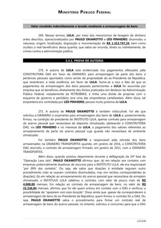MINISTÉRIO PÚBLICO FEDERAL
Valor recebido indevidamente e lavado mediante a armazenagem de bens
269. Nesses termos, LULA, por meio dos mecanismos de lavagem de dinheiro
antes descritos, operacionalizados por PAULO OKAMOTTO e LÉO PINHEIRO, dissimulou a
natureza, origem, localização, disposição e movimentação de R$ 1.313.747,24, bem como
ocultou o real beneficiário dessa quantia, que sabia ser oriunda, direta ou indiretamente, de
crimes contra a administração pública.
3.4.1. PROVA DE AUTORIA
270. A autoria de LULA está evidenciada nos pagamentos efetuados pela
CONSTRUTORA OAS em favor da GRANERO, para armazenagem de parte dos bens e
pertences pessoais apontados como sendo de propriedade do ex-Presidente da República,
que reverteram, a toda evidência, em favor de LULA. Soma-se a isso o fato de que os
pagamentos da armazenagem dos bens pessoais pertencentes a LULA foi assumida por
empresa que se beneficiou diretamente dos ilícitos praticados em desfavor da Administração
Pública Federal, notadamente da PETROBRAS, e tinha uma dívida de propinas com o
esquema de governo e partidário (era uma das empreiteiras cartelizadas). Além disso, tal
empreiteira era controlada por LÉO PINHEIRO, pessoa muito próxima de LULA.
271. A autoria de PAULO OKAMOTTO é também indiscutível. Foi ele que
solicitou à GRANERO o orçamento para armazenagem dos bens de LULA e, posteriormente,
firmou, na condição de presidente do INSTITUTO LULA, apenas contrato para armazenagem
do acervo pessoal que necessitava de depósito climatizado, pleiteando à CONSTRUTORA
OAS, via LÉO PINHEIRO e no interesse de LULA, o pagamento dos valores referentes ao
armazenamento da parte do acervo pessoal cuja guarda não necessitava de ambiente
climatizado.
Foi também PAULO OKAMOTTO o responsável pela retirada dos bens
armazenados na GRANERO TRANSPORTES quando, em janeiro de 2016, a CONSTRUTORA
OAS rescindiu o contrato de armazenagem firmado, em janeiro de 2011, com a GRANERO
TRANSPORTES.
Além disso, quando prestou depoimento durante a deflagração da 24ª fase da
“Operação Lava Jato”, PAULO OKAMOTTO afirmou que: (a) em relação aos contatos com
empresas potencialmente doadoras de recursos para o INSTITUTO LULA, ele era responsável
“por 99% dos contatos”. Ou seja, ele sabia que doações à entidade seguiam outro
procedimento (não se usavam contratos dissimulados, mas sim recibos correspondentes às
doações); (b) em relação ao armazenamento do acervo pessoal que necessitava de armazém
climatizado, o INSTITULO LULA celebrou o contrato, com valor de pouco mais de R$
4.000,00 mensais. Em relação ao contrato de armazenagem de bens, no valor de R$
21.536,84 mensais, afirmou que foi ele quem entrou em contato com a OAS e verificou a
possibilidade de “apoiarem com essa locação”. Disse ainda que, apesar de corresponderem à
armazenagem de bens do ex-Presidente da República, quem firmou o contrato foi a OAS. Ou
seja, PAULO OKAMOTTO sabia o procedimento para firmar um contrato real de
armazenagem de bens do acervo pessoal, no entanto, solicitou e concorreu para que a OAS
137/149
 