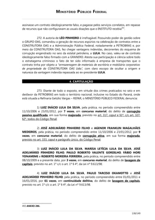 MINISTÉRIO PÚBLICO FEDERAL
assinasse um contrato ideologicamente falso, e pagasse pelos serviços correlatos, em repasse
de recursos que não configuravam as usuais doações que o INSTITUTO recebia493
.
272. A autoria de LÉO PINHEIRO é irrefragável. Possuindo poder de gestão sobre
o GRUPO OAS, comandou a geração de recursos espúrios na celebração de contratos entre a
CONSTRUTORA OAS e a Administração Pública Federal, notadamente a PETROBRAS e, por
meio da CONSTRUTORA OAS, fez chegar vantagens indevidas, decorrentes do esquema de
corrupção engendrado no seio da estatal petroleira, a LULA. No caso, valeu-se de contrato
ideologicamente falso firmado com a GRANERO. Atesta sua participação e ciência sobre todo
o estratagema criminoso o fato de ter sido informado à empresa de transportes que o
contrato tinha por objeto a “armazenagem de materiais de escritório e mobiliário corporativo
de propriedade da CONSTRUTORA OAS Ltda.”, com claro escopo de ocultar a origem e
natureza da vantagem indevida repassada ao ex-presidente LULA.
4. CAPITULAÇÃO
273. Diante de todo o exposto, em virtude dos crimes praticados no seio e em
desfavor da PETROBRAS em todo o território nacional, inclusive no Estado do Paraná, onde
está situada a Refinaria Getúlio Vargas – REPAR, o MINISTÉRIO PÚBLICO FEDERAL denuncia:
1) LUIZ INÁCIO LULA DA SILVA, pela prática, no período compreendido entre
11/10/2006 e 23/01/2012, por 7 vezes, em concurso material, do delito de corrupção
passiva qualificada, em sua forma majorada, previsto no art. 317, caput e §1º, c/c art. 327,
§2º, todos do Código Penal;
2) JOSÉ ADELMÁRIO PINHEIRO FILHO e AGENOR FRANKLIN MAGALHÃES
MEDEIROS, pela prática, no período compreendido entre 11/10/2006 e 23/01/2012, por 9
vezes, em concurso material, do delito de corrupção ativa, em sua forma majorada,
previsto no art. 333, caput e parágrafo único, do Código Penal;
3) LUIZ INÁCIO LULA DA SILVA, MARISA LETÍCIA LULA DA SILVA, JOSÉ
ADELMÁRIO PINHEIRO FILHO, PAULO ROBERTO VALENTE GORDILHO, FÁBIO HORI
YONAMIME e ROBERTO MOREIRA FERREIRA, pela prática, no período compreendido entre
08/10/2009 e a presente data, por 3 vezes, em concurso material, do delito de lavagem de
capitais, previsto no art. 1º c/c o art. 1º § 4º, da Lei nº 9.613/98;
4) LUIZ INÁCIO LULA DA SILVA, PAULO TARCISO OKAMOTTO e JOSÉ
ADELMÁRIO PINHEIRO FILHO, pela prática, no período compreendido entre 01/01/2011 e
16/01/2016, por 61 vezes, em continuidade delitiva, do delito de lavagem de capitais,
previsto no art. 1º c/c o art. 1º § 4º, da Lei nº 9.613/98.
493 ANEXO 286.
138/149
 