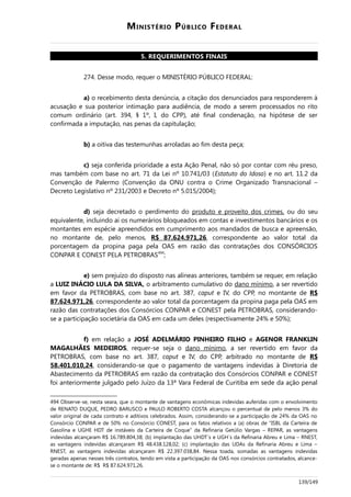 MINISTÉRIO PÚBLICO FEDERAL
5. REQUERIMENTOS FINAIS
274. Desse modo, requer o MINISTÉRIO PÚBLICO FEDERAL:
a) o recebimento desta denúncia, a citação dos denunciados para responderem à
acusação e sua posterior intimação para audiência, de modo a serem processados no rito
comum ordinário (art. 394, § 1º, I, do CPP), até final condenação, na hipótese de ser
confirmada a imputação, nas penas da capitulação;
b) a oitiva das testemunhas arroladas ao fim desta peça;
c) seja conferida prioridade a esta Ação Penal, não só por contar com réu preso,
mas também com base no art. 71 da Lei nº 10.741/03 (Estatuto do Idoso) e no art. 11.2 da
Convenção de Palermo (Convenção da ONU contra o Crime Organizado Transnacional –
Decreto Legislativo nº 231/2003 e Decreto nº 5.015/2004);
d) seja decretado o perdimento do produto e proveito dos crimes, ou do seu
equivalente, incluindo aí os numerários bloqueados em contas e investimentos bancários e os
montantes em espécie apreendidos em cumprimento aos mandados de busca e apreensão,
no montante de, pelo menos, R$ 87.624.971,26, correspondente ao valor total da
porcentagem da propina paga pela OAS em razão das contratações dos CONSÓRCIOS
CONPAR E CONEST PELA PETROBRAS494
;
e) sem prejuízo do disposto nas alíneas anteriores, também se requer, em relação
a LUIZ INÁCIO LULA DA SILVA, o arbitramento cumulativo do dano mínimo, a ser revertido
em favor da PETROBRAS, com base no art. 387, caput e IV, do CPP, no montante de R$
87.624.971,26, correspondente ao valor total da porcentagem da propina paga pela OAS em
razão das contratações dos Consórcios CONPAR e CONEST pela PETROBRAS, considerando-
se a participação societária da OAS em cada um deles (respectivamente 24% e 50%);
f) em relação a JOSÉ ADELMÁRIO PINHEIRO FILHO e AGENOR FRANKLIN
MAGALHÃES MEDEIROS, requer-se seja o dano mínimo, a ser revertido em favor da
PETROBRAS, com base no art. 387, caput e IV, do CPP, arbitrado no montante de R$
58.401.010,24, considerando-se que o pagamento de vantagens indevidas à Diretoria de
Abastecimento da PETROBRAS em razão da contratação dos Consórcios CONPAR e CONEST
foi anteriormente julgado pelo Juízo da 13ª Vara Federal de Curitiba em sede da ação penal
494 Observe-se, nesta seara, que o montante de vantagens econômicas indevidas auferidas com o envolvimento
de RENATO DUQUE, PEDRO BARUSCO e PAULO ROBERTO COSTA alcançou o percentual de pelo menos 3% do
valor original de cada contrato e aditivos celebrados. Assim, considerando-se a participação de 24% da OAS no
Consórcio CONPAR e de 50% no Consórcio CONEST, para os fatos relativos a (a) obras de “ISBL da Carteira de
Gasolina e UGHE HDT de instáveis da Carteira de Coque” da Refinaria Getúlio Vargas – REPAR, as vantagens
indevidas alcançaram R$ 16.789.804,38; (b) implantação das UHDT´s e UGH´s da Refinaria Abreu e Lima – RNEST,
as vantagens indevidas alcançaram R$ 48.438.128,02; (c) implantação das UDAs da Refinaria Abreu e Lima –
RNEST, as vantagens indevidas alcançaram R$ 22.397.038,84. Nessa toada, somadas as vantagens indevidas
geradas apenas nesses três contratos, tendo em vista a participação da OAS nos consórcios contratados, alcance-
se o montante de: R$ R$ 87.624.971,26.
139/149
 