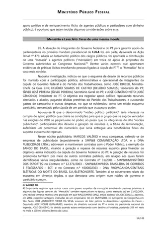 MINISTÉRIO PÚBLICO FEDERAL
apoio político e de enriquecimento ilícito de agentes públicos e particulares com dinheiro
público), é oportuno que sejam tecidas algumas considerações sobre este.
Mensalão e Lava Jato: faces de uma mesma moeda
26. A atuação de integrantes do Governo Federal e do PT para garantir apoio de
parlamentares no primeiro mandato presidencial de LULA foi, em parte, desvelada na Ação
Penal nº 470. Aliada ao loteamento político dos cargos públicos, foi apontada a distribuição
de uma "mesada" a agentes políticos (“mensalão”) em troca de apoio às propostas do
Governo submetidas ao Congresso Nacional.42
Dentre vários eventos que apontaram
evidências de práticas ilícitas envolvendo pessoas ligadas à cúpula do PT43
, o “Mensalão” foi o
caso mais notório.
Naquela investigação, indicou-se que o esquema de desvio de recursos públicos
foi mantido com a participação política, administrativa e operacional de integrantes da
cúpula do Governo federal e do Partido dos Trabalhadores, como JOSÉ DIRCEU, Ministro-
Chefe da Casa Civil; DELÚBIO SOARES DE CASTRO [DELÚBIO SOARES], tesoureiro do PT;
SÍLVIO JOSÉ PEREIRA [SÍLVIO PEREIRA], Secretário-Geral do PT; e JOSÉ GENOÍNO NETO [JOSÉ
GENOÍNO], Presidente do PT. O objetivo era negociar apoio político repassando recursos
desviados a aliados, pagando dívidas pretéritas do Partido dos Trabalhadores, e custeando
gastos de campanha e outras despesas, no que se evidenciou como um nítido esquema
partidário, comandado pela cúpula de um partido que ocupava o poder.
Apurou-se lá que o denominado "núcleo político partidário" teria interesse na
compra do apoio político que criaria as condições para que o grupo que se sagrou vencedor
nas eleições de 2002 se perpetuasse no poder, ao passo que os integrantes do dito "núcleo
publicitário" participariam dos desvios e geração de recursos e, a título de remuneração,
aufeririam um percentual do numerário que seria entregue aos beneficiários finais do
suposto esquema de repasses.
Nesse núcleo publicitário, MARCOS VALÉRIO e seus comparsas, valendo-se de
empresas de publicidade (especialmente a SMP&B COMUNICAÇÃO LTDA. e a DNA
PUBLICIDADE LTDA.), obtiveram e mantiveram contratos com o Poder Público, a exemplo do
BANCO DO BRASIL, visando a geração e repasse de recursos espúrios para financiar os
objetivos acima indicados da cúpula do Governo Federal e do PT. A geração de recursos foi
promovida também por meio de outros contratos públicos, em relação aos quais foram
identificadas várias irregularidades, como no Contrato nº 31/2001 – SMP&B/MINISTÉRIO
DOS ESPORTES; no Contrato n.º 12.371/2003 – SMP&B/EMPRESA BRASILEIRA DE CORREIOS
E TELÉGRAFOS – ECT; e no Contrato n.º 4500002303 – DNA PROPAGANDA/CENTRAIS
ELÉTRICAS DO NORTE DO BRASIL S.A./ELETRONORTE. Também aí se observavam raízes do
esquema em diversos órgãos, o que denotava uma origem num núcleo de governo e
partidário comum.
42 ANEXO 30.
43 Importante registrar que outros casos com graves suspeitas de corrupção envolvendo pessoas próximas a
algumas das figuras centrais do “Mensalão” também repercutiram na época, como exemplo: (a) em 13/02/2004,
uma revista semanal revelou uma gravação em que WALDOMIRO DINIZ, então assessor de JOSÉ DIRCEU, aparecia,
em 2002, exigindo vantagens indevidas de um empresário; (b) em 08/07/2005, no Aeroporto de Congonhas em
São Paulo, JOSÉ ADALBERTO VIEIRA DA SILVA, assessor do líder petista na Assembleia Legislativa do Ceará –
Deputado JOSÉ NOBRE GUIMARÃES, membro do diretório nacional do PT e irmão do presidente nacional da
legenda, JOSÉ GENOÍNO, foi detido quando estava embarcando com destino a Fortaleza, portando 209 mil reais
na mala e 100 mil dólares dentro da cueca.
14/149
 