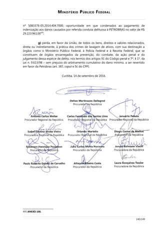 MINISTÉRIO PÚBLICO FEDERAL
nº 5083376-05.2014.404.7000, oportunidade em que condenados ao pagamento de
indenização aos danos causados por referida conduta delituosa à PETROBRAS no valor de R$
29.223.961,00495
;
g) perda, em favor da União, de todos os bens, direitos e valores relacionados,
direta ou indiretamente, à prática dos crimes de lavagem de ativos, com sua destinação a
órgãos como o Ministério Público Federal, à Polícia Federal e à Receita Federal, que se
constituem de órgãos encarregados da prevenção, do combate, da ação penal e do
julgamento dessa espécie de delito, nos termos dos artigos 91 do Código penal e 7º, § 1º, da
Lei n. 9.613/98 – sem prejuízo do arbitramento cumulativo do dano mínimo, a ser revertido
em favor da Petrobras (art. 387, caput e IV, do CPP).
Curitiba, 14 de setembro de 2016.
495 ANEXO 106.
140/149
 