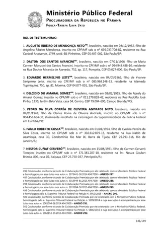 Ministério Público Federal
PROCURADORIA DA REPÚBLICA NO PARANÁ
FORÇA-TAREFA LAVA JATO
ROL DE TESTEMUNHAS:
1. AUGUSTO RIBEIRO DE MENDONÇA NETO496
, brasileiro, nascido em 04/12/1952, filho de
Angelina Ribeiro Mendonça, inscrito no CPF/MF sob o nº 695.037.708-82, residente na Rua
Cardeal Arcoverde, 1749, unid. 68, Pinheiros, CEP 05.407-002, São Paulo/SP;
2. DALTON DOS SANTOS AVANCINI497
, brasileiro, nascido em 07/11/1966, filho de Maria
Carmen Monzoni dos Santos Avancini, inscrito no CPF/MF sob o nº 094.948.488-10, residente
na Rua Doutor Miranda de Azevedo, 752, ap. 117, Pompéia, CEP 05.027-000, São Paulo/SP;
3. EDUARDO HERMELINO LEITE498
, brasileiro, nascido em 04/05/1966, filho de Yvonne
Seripierro Leite, inscrito no CPF/MF sob o nº 085.968.148-33, residente na Alameda
Tupiniquins, 750, ap. 81, Moema, CEP 04.077-001, São Paulo/SP;
4. DELCÍDIO DO AMARAL GOMEZ499
, brasileiro, nascido em 08/02/1955, filho de Rosely do
Amaral Gomez, inscrito no CPF/MF sob o nº 011.279.828-42, residente na Rua Rodolfo José
Pinho, 1330, Jardim Bela Vista, casa 04, Centro, CEP 79.004-690, Campo Grande/MS;
5. PEDRO DA SILVA CORRÊA DE OLIVEIRA ANDRADE NETO, brasileiro, nascido em
07/01/1948, filho de Clarice Roma de Oliveira Andrade, inscrito no CPF/MF sob o nº
004.458.604-30, atualmente recolhido na carceragem da Superintendência de Polícia Federal
em Curitiba/PR;
6. PAULO ROBERTO COSTA500
, brasileiro, nascido em 01/01/1954, filho de Evolina Pereira da
Silva Costa, inscrito no CPF/MF sob o nº 302.612.879-15, residente na Rua Ivaldo de
Azambuja, casa 30, Condomínio Rio Mar IX, Barra da Tijuca, CEP 22.793-316, Rio de
Janeiro/RJ;
7. NESTOR CUÑAT CERVERÓ501
, brasileiro, nascido em 15/08/1951, filho de Carmen Cerveró
Torrejon, inscrito no CPF/MF sob o nº 371.381.207-10, residente na Est. Neuza Goulart
Brizola, 800, casa 02, Itaipava, CEP 25.750-037, Petrópolis/RJ;
496 Colaborador, conforme Acordo de Colaboração Premiada por ele celebrado com o Ministério Público Federal
e homologado por esse Juízo nos autos n. 5073441-38.2014.404.7000 – ANEXO 287.
497 Colaborador, conforme Acordo de Colaboração Premiada por ele celebrado com o Ministério Público Federal
e homologado por esse Juízo nos autos n. 5013949-81.2015.404.7000 – ANEXO 288.
498 Colaborador, conforme Acordo de Colaboração Premiada por ele celebrado com o Ministério Público Federal
e homologado por esse Juízo nos autos n. 5012994-50.2015.404.7000 – ANEXO 289.
499 Colaborador, conforme Acordo de Colaboração Premiada por ele celebrado com o Ministério Público Federal
e homologado pelo e. Supremo Tribunal Federal na Petição n. 5952/2016 – ANEXO 290.
500 Colaborador, conforme Acordo de Colaboração Premiada por ele celebrado com o Ministério Público Federal,
homologado pelo e. Supremo Tribunal Federal na Petição n. 5209/2014 e cuja execução é acompanhada por esse
Juízo nos autos n. 5065094-16.2014.404.7000 – ANEXO 291.
501 Colaborador, conforme Acordo de Colaboração Premiada por ele celebrado com o Ministério Público Federal,
homologado pelo e. Supremo Tribunal Federal na Petição n. 5886/2015 e cuja execução é acompanhada por esse
Juízo nos autos n. 5062153-59.2015.404.7000 – ANEXO 292.
141/149
 