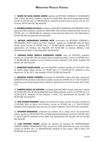 MINISTÉRIO PÚBLICO FEDERAL
17. MARIO DA SILVA AMARO JUNIOR, gerente da KITCHENS COZINHAS E DECORAÇÕES
LTDA à época dos fatos, brasileiro, nascido em 01/02/1965, filho de Elza Esperandio Amaro,
inscrito no CPF/MF sob o nº 049.952.928-61, residente na Rua Francisco da Lira, 130, ap. 33 F,
Tucuruvi, CEP 02.346-010, São Paulo/SP;
18. RODRIGO GARCIA DA SILVA, vendedor da KITCHENS COZINHAS E DECORAÇÕES LTDA à
época dos fatos, brasileiro, nascido em 26/07/1981, filho de Sonia Helena da Silva, inscrito no
CPF/MF sob o nº 296.062.808-02, residente na Rua Giacomo Marchione, 149, Baeta Neves,
CEP 09.760-260, São Bernardo do Campo/SP;
19. ARTHUR HERMOGENES SAMPAIO NETO, funcionário da KITCHENS COZINHAS E
DECORAÇÕES LTDA à época dos fatos, brasileiro, nascido em 21/08/1984, filho de Eliana
Santos Vieira, inscrito no CPF/MF sob o nº 331.867.558-08, residente na R. Iperoig, 871,
apartamento 24, Perdizes, São Paulo/SP, CEP 05.016-000 ou Avenida Mofarrej, 1130,
apartamento 84, Bloco F, Vila Leopoldina, São Paulo/SP;
20. HERNANI MORA VARELLA GUIMARÃES JUNIOR, sócio da TALLENTO, brasileiro,
nascido em 12/10/1963, filho de Zuleide Soares Varella Guimarães, inscrito no CPF/MF sob o
nº 106.844.208-56, residente na Rua Professor Eduardo Monteiro, 218, Jardim Guedala, CEP
05.614-120, São Paulo/SP;
21. ARMANDO DAGRE MAGRI, sócio da TALLENTO, brasileiro, nascido em 14/11/1972, filho
de Helene Dagre Magri, inscrito no CPF/MF sob o nº 270.419.118-29, residente na Rua
Itapimirum, 11, ap. 201 C, Vila Andrade, CEP 05.716-090, São Paulo/SP;
22. ROSIVANE SOARES CÂNDIDO, funcionária da TALLENTO à época dos fatos, nascida em
02/08/1978, filha de Maria Zuila Soares Candido, inscrita no CPF/MF sob o nº 262.772.028-71,
residente na Rua Paulo Augusto Bueno Wolf, 02, apartamento 35, Ponta da Praia, CEP 11.030-
375;
23. ALBERTO RATOLA DE AZEVEDO, contratado pela TALLENTO na época dos fatos, nascido
em 03/05/1985, filho de Priscila Mesanelli Souto Ratola Azevedo, inscrito no CPF/MF sob o nº
335.435.218-37, residente na Rua Pássaros e Flores, 223, apartamento 81, Brooklin, CEP
04.704-000, São Paulo/SP;
24. JOSÉ AFONSO PINHEIRO, zelador do Condomínio Solaris à época dos fatos, nascido em
17/12/1969, filho de Maria Julia Pinheiro, inscrito no CPF/MF sob o nº 564.132.620-87,
residente na Rua Sebastião Paiva de Lima, 28, Jardim Progresso, CEP 11.453-250, Guarujá/SP;
25. EDUARDO BARDAVIRA, comprador da unidade 131-A, antigo 141-A, do Condomínio
Solaris, nascido em 09/10/1978, filho de Maria Aparecida Bardavira, inscrito no CPF/MF sob o
nº 262.572.508-70, residente na Rua Vilela, 750, apartamento 202, Tatuapé, CEP 03.314-000,
São Paulo/SP;
26. LUIZ ANTONIO PAZINE, gerente de logística da empresa DB TRANSNACIONAL
LOGÍSTICA BRASIL TRANSPORTES LTDA, nascido em 20/01/1958, filho de Luiza Loro Pazine,
inscrito no CPF/MF sob o nº 008.950.028-84, residente na Rua Carijos, 1680, V Alzira, CEP
09.180-000, Santo André/SP;
143/149
 