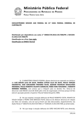 Ministério Público Federal
PROCURADORIA DA REPÚBLICA NO PARANÁ
FORÇA-TAREFA LAVA JATO
EXCELENTÍSSIMO SENHOR JUIZ FEDERAL DA 13ª VARA FEDERAL CRIMINAL DE
CURITIBA/PR
Distribuição por dependência aos autos nº 500661729.2016.4.04.7000/PR e 5035204-
61.2016.4.04.7000/PR
Classificação no e-Proc: Sem sigilo
Classificação no ÚNICO: Normal
1 – O MINISTÉRIO PÚBLICO FEDERAL oferece denúncia em separado em desfavor
de LUIZ INÁCIO LULA DA SILVA, MARISA LETÍCIA LULA DA SILVA, PAULO TARCISO
OKAMOTTO, JOSÉ ADELMÁRIO PINHEIRO FILHO, AGENOR FRANKLIN MAGALHÃES
MEDEIROS, PAULO ROBERTO VALENTE GORDILHO, FÁBIO HORI YONAMINE e ROBERTO
MOREIRA FERREIRA, com anexos que a integram para os devidos fins. Deixa-se de
denunciar LUIZ INÁCIO LULA DA SILVA pelo crime de organização criminosa porque tal fato
está em apuração perante o Supremo Tribunal Federal (Inquérito 3989).
2 – No que respeita à atuação delituosa de PAULO ROBERTO COSTA, RENATO DE
SOUZA DUQUE e PEDRO JOSÉ BARUSCO FILHO, deixa-se de oferecer denúncia em relação
aos fatos ora narrados, uma vez que já foram por eles denunciados, respectivamente, nas
Ações Penais nº 5083376-05.2014.4.04.7000 e nº 5036528-23.2015.404.7000, já sentenciadas.
3 – No que tange à atuação delituosa de JOÃO VACCARI NETO, será oferecida,
145/149
 