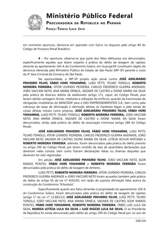 Ministério Público Federal
PROCURADORIA DA REPÚBLICA NO PARANÁ
FORÇA-TAREFA LAVA JATO
em momento oportuno, denúncia em apartado com fulcro no disposto pelo artigo 80 do
Código de Processo Penal Brasileiro.
4 – Por oportuno, observa-se que parte dos fatos delituosos ora denunciados,
especificamente aqueles que dizem respeito à prática do delito de lavagem de capitais
atinente ao apartamento 164-A do Condomínio Solaris, em Guarujá/SP, constituem objeto de
denúncia oferecida pelo Ministério Público do Estado de São Paulo (MP-SP) perante o Juízo
da 4ª Vara Criminal da Comarca de São Paulo.
Na oportunidade, o MP-SP propôs ação penal contra JOSÉ ADELMÁRIO
PINHEIRO FILHO, FÁBIO HORI YONAMINE, LUIGI PETTI, TELMO TONOLLI, ROBERTO
MOREIRA FERREIRA, VITOR LEVINDO PEDREIRA, CARLOS FREDERICO GUERRA ANDRADE,
JOÃO VACCARI NETO, ANA MARIA ÉRNICA, VAGNER DE CASTRO e IVONE MARIA DA SILVA
pela prática de diversos delitos de estelionato (artigo 171, caput, do Código Penal), pois
teriam obtido vantagens ilícitas, mediante a utilização de artifícios, quando da transmissão de
obrigações imobiliárias do BANCOOP para a OAS EMPREENDIMENTOS S.A., bem como pela
cobrança de taxas de eliminação e demissão alheias às hipóteses legais e pela venda de
coisas alheias móveis como próprias. JOSÉ ADELMÁRIO PINHEIRO FILHO, FÁBIO HORI
YONAMINE, LUIGI PETTI, TELMO TONOLLI, ROBERTO MOREIRA FERREIRA, JOÃO VACCARI
NETO, ANA MARIA ÉRNICA, VAGNER DE CASTRO e IVONE MARIA DA SILVA foram
denunciados, ainda, pela prática do delito de associação criminosa (artigo 288 do Código
Penal).
JOSÉ ADELMÁRIO PINHEIRO FILHO, FÁBIO HORI YONAMINE, LUIGI PETTI,
TELMO TONOLLI, VITOR LEVINDO PEDREIRA, CARLOS FREDERICO GUERRA ANDRADE, JOÃO
VACCARI NETO, VAGNER DE CASTRO, IVONE MARIA DA SILVA, LETÍCIA ACHUR ANTONIO e
ROBERTO MOREIRA FERREIRA, ademais, foram denunciados pela prática do delito previsto
no artigo 299 do Código Penal, por terem omitido de atas de assembleia declarações que
deveriam nelas constar, bem como fizeram declarações falsas ou diversas daquelas que
deveriam ter sido registradas.
Em adição, JOSÉ ADELMÁRIO PINHEIRO FILHO, JOÃO VACCARI NETO, IGOR
RAMOS PONTES, FÁBIO HORI YONAMINE e ROBERTO MOREIRA FERREIRA foram
denunciados pela prática do delito de lavagem de dinheiro.
LUIGI PETTI, ROBERTO MOREIRA FERREIRA, VITOR LEVINDO PEDREIRA, CARLOS
FREDERICO GUERRA ANDRADE e JOÃO VACCARI NETO foram acusados também pela prática
do delito do artigo 65 da Lei nº 4591/65, em razão de suposta afirmação falsa acerca da
construção do Condomínio “A'bsoluto”.
Especificamente quanto aos fatos atinentes à propriedade do apartamento 164-A
do Condomínio Solaris, foram denunciados pela prática do delito de lavagem de capitais
(artigo 1º da Lei nº 12.683/12) JOSÉ ADELMÁRIO PINHEIRO FILHO, LUIGI PETTI, TELMO
TONOLLI, JOÃO VACCARI NETO, ANA MARIA ÉRNICA, VAGNER DE CASTRO, IGOR RAMOS
PONTES, FÁBIO HORI YONAMINE, ROBERTO MOREIRA FERREIRA, FÁBIO LUIS LULA DA
SILVA, MARISA LETÍCIA LULA DA SILVA e LUIZ INÁCIO LULA DA SILVA. O ex-Presidente
da República foi ainda denunciado pelo delito do artigo 299 do Código Penal por, no ano de
146/149
 