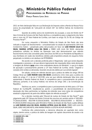 Ministério Público Federal
PROCURADORIA DA REPÚBLICA NO PARANÁ
FORÇA-TAREFA LAVA JATO
2015, ter feito declaração falsa em sua Declaração do Imposto sobre a Renda da Pessoa Física
acerca da propriedade de “cota-parte do imóvel 141” do Edifício Salinas do Condomínio
Solaris506
.
Quando da análise acerca do recebimento da acusação, a Juíza de Direito da 4ª
Vara Criminal da Comarca de São Paulo declinou a competência para o julgamento dos fatos
para o Juízo da 13ª Vara Federal de Curitiba, com base no artigo 76, II e III, do Código de
Processo Penal507
.
Em suma, enquanto o Ministério Público do Estado de São Paulo não teria
indicado a origem do favorecimento – consubstanciado na cessão do apartamento 164-A do
Condomínio Solaris – perpetrado pelos denunciados em favor de LUIZ INÁCIO LULA DA
SILVA, MARISA LETÍCIA LULA DA SILVA e FÁBIO LUIS LULA DA SILVA, elementos
probatórios colhidos no âmbito da Operação Lava Jato demonstrariam que referido
favorecimento teria sido concedido pelos executivos da OAS ao ex-Presidente da República e
seus familiares em razão dos benefícios obtidos pela empreiteira através do esquema ilícito
perpetrado no âmbito e em desfavor da PETROBRAS.
De acordo com a decisão proferida pela d. Magistrada, “pelo que consta daquelas
investigações e processos, e do que decorre logicamente das imputações feitas nesta demanda,
a lavagem de dinheiro teria como crime antecedente desvios da Petrobrás”, o que já é objeto
de apuração e processamento perante a 13ª Vara Federal de Curitiba, sendo “inegável a
conexão entre ambas as demandas, havendo vínculo dos delitos por sua estreita ligação”.
Em adição, consta em referida decisão que a prática do delito do artigo 299 do
Código Penal por LUIZ INÁCIO LULA DA SILVA constituiria crime meio para a prática do
delito do artigo 1º, I, da Lei nº 8137/90, uma vez que referida declaração falsa teria sido
apresentada à Receita Federal do Brasil. A competência para o processamento da prática
delituosa, portanto, é da Justiça Federal, nos termos do artigo 109, I, da Constituição da
República.
Declinou-se, assim, a competência para o processamento do feito para a 13ª Vara
Federal de Curitiba/PR, ressaltando-se, porém, a possibilidade de desmembramento e
devolução dos fatos pertinentes na hipótese de entender esse Juízo restar de competência
estadual o julgamento de parte dos delitos objeto de referida acusação508
.
Foi a decisão mantida pelo Tribunal de Justiça do Estado de São Paulo509
após
julgamento pela 10ª Câmara de Direito Criminal dos recursos em sentido estrito nº 0021483-
77.2016.8.26.0050, 0022708-35.2016.8.26.0050, 0021488-02.2016.8.26.0050 e 0023551-
97.2016.8.26.0050 interpostos pelo Ministério Público do Estado de São Paulo e pelas defesas
de LUIZ INÁCIO LULA DA SILVA, MARISA LETÍCIA LULA DA SILVA, FÁBIO LUIS LULA DA
SILVA, JOÃO VACCARI NETO, ANA MARIA ÉRNICA e LETICYA ACHUR ANTONIO.
Conforme dito anteriormente, a denúncia oferecida em apartado tem como
objeto, dentre outros, a prática do delito de lavagem de capitais decorrente da cessão e da
506 ANEXOS 297 e 300.
507 ANEXO 301.
508 ANEXO 301.
509 ANEXO 302.
147/149
 
