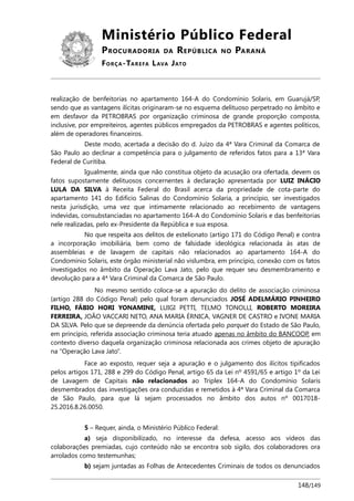 Ministério Público Federal
PROCURADORIA DA REPÚBLICA NO PARANÁ
FORÇA-TAREFA LAVA JATO
realização de benfeitorias no apartamento 164-A do Condomínio Solaris, em Guarujá/SP,
sendo que as vantagens ilícitas originaram-se no esquema delituoso perpetrado no âmbito e
em desfavor da PETROBRAS por organização criminosa de grande proporção composta,
inclusive, por empreiteiros, agentes públicos empregados da PETROBRAS e agentes políticos,
além de operadores financeiros.
Deste modo, acertada a decisão do d. Juízo da 4ª Vara Criminal da Comarca de
São Paulo ao declinar a competência para o julgamento de referidos fatos para a 13ª Vara
Federal de Curitiba.
Igualmente, ainda que não constitua objeto da acusação ora ofertada, devem os
fatos supostamente delituosos concernentes à declaração apresentada por LUIZ INÁCIO
LULA DA SILVA à Receita Federal do Brasil acerca da propriedade de cota-parte do
apartamento 141 do Edifício Salinas do Condomínio Solaria, a princípio, ser investigados
nesta jurisdição, uma vez que intimamente relacionado ao recebimento de vantagens
indevidas, consubstanciadas no apartamento 164-A do Condomínio Solaris e das benfeitorias
nele realizadas, pelo ex-Presidente da República e sua esposa.
No que respeita aos delitos de estelionato (artigo 171 do Código Penal) e contra
a incorporação imobiliária, bem como de falsidade ideológica relacionada às atas de
assembleias e de lavagem de capitais não relacionados ao apartamento 164-A do
Condomínio Solaris, este órgão ministerial não vislumbra, em princípio, conexão com os fatos
investigados no âmbito da Operação Lava Jato, pelo que requer seu desmembramento e
devolução para a 4ª Vara Criminal da Comarca de São Paulo.
No mesmo sentido coloca-se a apuração do delito de associação criminosa
(artigo 288 do Código Penal) pelo qual foram denunciados JOSÉ ADELMÁRIO PINHEIRO
FILHO, FÁBIO HORI YONAMINE, LUIGI PETTI, TELMO TONOLLI, ROBERTO MOREIRA
FERREIRA, JOÃO VACCARI NETO, ANA MARIA ÉRNICA, VAGNER DE CASTRO e IVONE MARIA
DA SILVA. Pelo que se depreende da denúncia ofertada pelo parquet do Estado de São Paulo,
em princípio, referida associação criminosa teria atuado apenas no âmbito do BANCOOP, em
contexto diverso daquela organização criminosa relacionada aos crimes objeto de apuração
na “Operação Lava Jato”.
Face ao exposto, requer seja a apuração e o julgamento dos ilícitos tipificados
pelos artigos 171, 288 e 299 do Código Penal, artigo 65 da Lei nº 4591/65 e artigo 1º da Lei
de Lavagem de Capitais não relacionados ao Triplex 164-A do Condomínio Solaris
desmembrados das investigações ora conduzidas e remetidos à 4ª Vara Criminal da Comarca
de São Paulo, para que lá sejam processados no âmbito dos autos nº 0017018-
25.2016.8.26.0050.
5 – Requer, ainda, o Ministério Público Federal:
a) seja disponibilizado, no interesse da defesa, acesso aos vídeos das
colaborações premiadas, cujo conteúdo não se encontra sob sigilo, dos colaboradores ora
arrolados como testemunhas;
b) sejam juntadas as Folhas de Antecedentes Criminais de todos os denunciados
148/149
 