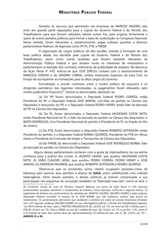 MINISTÉRIO PÚBLICO FEDERAL
Gerados os recursos que aportavam nas empresas de MARCOS VALÉRIO, eles
eram em grande parte repassados para a cúpula do Governo federal e do Partido dos
Trabalhadores para que fossem utilizados, dentre outros fins, para angariar ilicitamente o
apoio de outros partidos políticos para formar a base de sustentação no Congresso Nacional.
Nesse sentido, foram oferecidas e, posteriormente, pagas vultosas quantias a diversos
parlamentares federais, de legendas como PP, PL, PTB, e PMDB.
A negociação de cargos públicos de alto escalão, visando à formação de uma
base política aliada, era decidida pela cúpula do Governo Federal e do Partido dos
Trabalhadores, assim como outras questões que fossem bastante relevantes da
Administração Pública Federal e que atraíam muito os interesses de empresários e
parlamentares (a exemplo dos contratos milionários de publicidade de estatais). Na denúncia
da Ação Penal nº 470, indicou-se que JOSÉ DIRCEU contava com o assessoramento de
MARCELO SERENO e de SANDRA CABRAL, ambos Assessores Especiais da Casa Civil, na
função de acompanhar as nomeações para os altos cargos do Governo.
Formalizado o acordo criminoso entre o núcleo político do esquema e os
dirigentes partidários das legendas interessadas, os pagamentos foram efetuados pelo
núcleo publicitário-financeiro44
. Dentre os denunciados, destacam-se:
(a) Do PP, foram denunciados o Deputado Federal PEDRO CORRÊA, então
Presidente do PP; o Deputado Federal JOSÉ JANENE, vice-líder do partido na Câmara dos
Deputados e tesoureiro do PP; e o Deputado Federal PEDRO HENRY, então líder da bancada
do PP na Câmara dos Deputados;
(b) Do PL, foram denunciados o Deputado Federal VALDEMAR COSTA NETO,
então Presidente Nacional do PL, e líder da bancada do partido na Câmara dos Deputados; e
BISPO RODRIGUES, Vice-Presidente Nacional do partido e Presidente do PL no Estado do Rio
de Janeiro;
(c) Do PTB, foram denunciados o Deputado Federal ROBERTO JEFFERSON, então
Presidente do partido; e o Deputado Federal ROMEU QUEIROZ, Presidente do PTB em Minas
Gerais e Presidente da Comissão de Viação e Transportes da Câmara dos Deputados;
(d) Do PMDB, foi denunciado o Deputado Federal JOSÉ RODRIGUES BORBA, líder
da bancada do partido na Câmara dos Deputados.
Alguns desses parlamentares contaram com a ajuda de intermediários da sua estrita
confiança para a prática dos crimes: (i) JACINTO LAMAS, que auxiliou VALDEMAR COSTA
NETO; (ii) JOÃO CLÁUDIO GENÚ, que auxiliou PEDRO CORRÊA, PEDRO HENRY e JOSÉ
JANENE; (iii) EMERSON PALMIERI, que auxiliou ROBERTO JEFFERSON e ROMEU QUEIROZ.
Observa-se que os envolvidos acima citados ocupavam posições-chave de
liderança para associar seus partidos à aliança de LULA, assim solidificando uma coalizão
heterogênea. Parte desses partidos e desses políticos já tiveram comprovada a sua
participação nos esquemas de corrupção revelados na “Operação Lava Jato”, como se verá, o
44 Conforme consta do voto do Ministro Joaquim Barbosa nos autos da Ação Penal nº 470, diversos
parlamentares acusados admitiram o recebimento de dinheiro, Como exemplo, confira-se o seguinte trecho: “O
pagamento de dinheiro aos parlamentares foi admitido por MARCOS VALÉRIO, DELÚBIO SOARES e pelos próprios
Deputados Federais acusados (à exceção do Sr. JOSÉ BORBA, que não confessou, embora haja provas do
recebimento). Os parlamentares afirmaram que receberam o dinheiro em razão de acordos financeiros firmados
com o PT. Segundo confessou DELÚBIO SOARES em seu interrogatório judicial, o Partido dos Trabalhadores repassou
“uns R$ 8 milhões de reais” para o PARTIDO PROGRESSISTA (fls. 16.614, vol. 77); em torno de R$ 4 milhões para o
PTB (fls. 16.614, vol. 77); “Para o PMDB, na casa de 2 milhões de reais” (fls. 16.614, vol. 77); e, por fim, “o PL, entre 10
a 12 milhões de reais. Esse número deve dar, aproximadamente, 55 milhões de reais. Por aí” (fls. 16.614, vol. 77)”. -
ANEXOS 31 a 38.
15/149
 