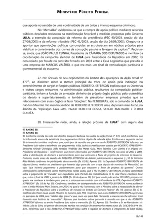 MINISTÉRIO PÚBLICO FEDERAL
que aponta no sentido de uma continuidade de um único e imenso esquema criminoso.
No “Mensalão”, evidenciou-se que a compra de apoio político mediante recursos
públicos desviados redundou na manifestação favorável a medidas propostas pelo Governo
LULA, a exemplo da aprovação da reforma da previdência (PEC 40/2003, sessão do dia
27/08/2003) e da reforma tributária (PEC 41/2003, sessão do dia 24/09/2003). Chegou-se a
apontar que agremiações políticas corrompidas se estruturaram em núcleos próprios para
viabilizar o cometimento dos crimes de corrupção passiva e lavagem de capitais45
. Registre-
se, ainda, que JOÃO PAULO CUNHA, Presidente da CÂMARA DOS DEPUTADOS e membro da
coordenação da campanha eleitoral de LULA para Presidência da República em 2002, foi
denunciado por fraude no contrato firmado em 2003 entre a Casa Legislativa que presidia e
uma empresa de MARCOS VALÉRIO, o que era mais um sinal da verticalização partidária e
governamental do esquema.
27. Por ocasião de seu depoimento no âmbito das apurações da Ação Penal nº
47046
, ao discorrer sobre o motivo principal da troca de apoio pela indicação no
preenchimento de cargos e funções públicas, ROBERTO JEFFERSON explicou que as Diretorias
e outros cargos relevantes na administração pública, resultantes da composição político-
partidária, tinham a função de arrecadar dinheiro do próprio órgão público, pela sistemática
do desvio e superfaturamento, e também de pressionar empresas privadas que se
relacionavam com esses órgãos a fazer “doações”. Na PETROBRAS, sob o comando de LULA,
não foi diferente. No mesmo sentido de ROBERTO JEFFERSON, aliás, deporiam mais tarde, no
âmbito da “Operação Lava Jato”, PAULO ROBERTO COSTA, SERGIO MACHADO e PEDRO
CORRÊA.
28. Interessante notar, ainda, a relação próxima de LULA47
com alguns dos
45 ANEXO 30.
46 ANEXO 30.
47 Conforme consta do voto do Ministro Joaquim Barbosa nos autos da Ação Penal nº 470, LULA confirmou que
foi informado acerca da existência dos pagamentos ilícitos objeto da referida ação. Confira-se o seguinte trecho:
“A testemunha também confirmou que participou de reunião em que o acusado ROBERTO JEFFERSON informou ao
Presidente Lula sobre a existência dos pagamentos. Aliás, todos os interlocutores citados por ROBERTO JEFFERSON –
Senhores Arlindo Chinaglia, Aldo Rebello, Walfrido dos Mares Guia, Miro Teixeira, Ciro Gomes e o próprio ex-
Presidente da República – confirmaram que foram informados, por ROBERTO JEFFERSON, nos anos de 2003 e 2004,
sobre a distribuição de dinheiro a parlamentares para que votassem a favor de projetos do interesse do Governo.
Portanto, muito antes da decisão de ROBERTO JEFFERSON de delatar publicamente o esquema. [...] O Sr. Ministro
Aldo Rebelo confirmou ter participado dessa reunião (fls. 61/62, Apenso 39): “o Deputado ROBERTO JEFFERSON, de
alguma forma, revelou ao presidente que haveria algo parecido com o que depois ele nominou de Mensalão”, ou
seja: “que haveria pagamento a parlamentares para que votassem a favor de projetos do governo”. Outros
interlocutores confirmaram, como testemunhas nestes autos, que o réu ROBERTO JEFFERSON já havia comentado
sobre o pagamento de “mesada” aos Deputados, pelo Partido dos Trabalhadores. O Sr. José Múcio Monteiro disse
que, entre o final de 2003 e janeiro de 2004 (fls. 26 do Apenso 39), foi “procurado pelo senhor DELÚBIO, porque este
queria me conhecer e também para que eu o colocasse em contato com o Presidente do PTB, Deputado ROBERTO
JEFFERSON” (fls. 93 do Ap. 39). Confirmou, também, ter acompanhado o réu ROBERTO JEFFERSON numa audiência
com o então Ministro Miro Teixeira, em 2004, na qual o réu “conversou com o Ministro sobre a necessidade de alertar
o Presidente da República sobre a existência de mesada no âmbito da Câmara Federal” (fls. 93, Apenso 39). O Sr.
Walfrido dos Mares Guia, então Ministro do Turismo pelo PTB, confirmou que o réu ROBERTO JEFFERSON o procurou
no princípio de 2004 para “relatar algo grave” e que, num voo para Belo Horizonte, o mesmo réu lhe afirmou: “está
havendo essa história de ‘mensalão’”. Afirmou que também esteve presente à reunião em que o réu ROBERTO
JEFFERSON afirmou ao então Presidente Lula sobre o mensalão (fls. 65, Apenso 39). Também o Sr. ex-Presidente Luís
Inácio Lula da Silva, ao prestar declarações escritas na condição de testemunha nestes autos (fls. 38.629/38.644, vol.
179), confirmou que o réu ROBERTO JEFFERSON falou sobre o repasse de dinheiro a integrantes da base aliada,
16/149
 