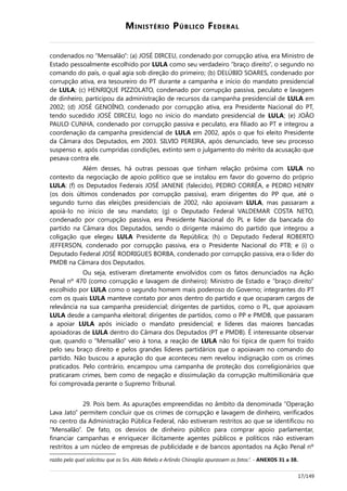 MINISTÉRIO PÚBLICO FEDERAL
condenados no “Mensalão”: (a) JOSÉ DIRCEU, condenado por corrupção ativa, era Ministro de
Estado pessoalmente escolhido por LULA como seu verdadeiro “braço direito”, o segundo no
comando do país, o qual agia sob direção do primeiro; (b) DELÚBIO SOARES, condenado por
corrupção ativa, era tesoureiro do PT durante a campanha e início do mandato presidencial
de LULA; (c) HENRIQUE PIZZOLATO, condenado por corrupção passiva, peculato e lavagem
de dinheiro, participou da administração de recursos da campanha presidencial de LULA em
2002; (d) JOSÉ GENOÍNO, condenado por corrupção ativa, era Presidente Nacional do PT,
tendo sucedido JOSÉ DIRCEU, logo no início do mandato presidencial de LULA; (e) JOÃO
PAULO CUNHA, condenado por corrupção passiva e peculato, era filiado ao PT e integrou a
coordenação da campanha presidencial de LULA em 2002, após o que foi eleito Presidente
da Câmara dos Deputados, em 2003. SILVIO PEREIRA, após denunciado, teve seu processo
suspenso e, após cumpridas condições, extinto sem o julgamento do mérito da acusação que
pesava contra ele.
Além desses, há outras pessoas que tinham relação próxima com LULA no
contexto da negociação de apoio político que se instalou em favor do governo do próprio
LULA: (f) os Deputados Federais JOSÉ JANENE (falecido), PEDRO CORRÊA, e PEDRO HENRY
(os dois últimos condenados por corrupção passiva), eram dirigentes do PP que, até o
segundo turno das eleições presidenciais de 2002, não apoiavam LULA, mas passaram a
apoiá-lo no início de seu mandato; (g) o Deputado Federal VALDEMAR COSTA NETO,
condenado por corrupção passiva, era Presidente Nacional do PL e líder da bancada do
partido na Câmara dos Deputados, sendo o dirigente máximo do partido que integrou a
coligação que elegeu LULA Presidente da República; (h) o Deputado Federal ROBERTO
JEFFERSON, condenado por corrupção passiva, era o Presidente Nacional do PTB; e (i) o
Deputado Federal JOSÉ RODRIGUES BORBA, condenado por corrupção passiva, era o líder do
PMDB na Câmara dos Deputados.
Ou seja, estiveram diretamente envolvidos com os fatos denunciados na Ação
Penal nº 470 (como corrupção e lavagem de dinheiro): Ministro de Estado e “braço direito”
escolhido por LULA como o segundo homem mais poderoso do Governo; integrantes do PT
com os quais LULA manteve contato por anos dentro do partido e que ocuparam cargos de
relevância na sua campanha presidencial; dirigentes de partidos, como o PL, que apoiavam
LULA desde a campanha eleitoral; dirigentes de partidos, como o PP e PMDB, que passaram
a apoiar LULA após iniciado o mandato presidencial; e líderes das maiores bancadas
apoiadoras de LULA dentro do Câmara dos Deputados (PT e PMDB). É interessante observar
que, quando o “Mensalão” veio à tona, a reação de LULA não foi típica de quem foi traído
pelo seu braço direito e pelos grandes líderes partidários que o apoiavam no comando do
partido. Não buscou a apuração do que aconteceu nem revelou indignação com os crimes
praticados. Pelo contrário, encampou uma campanha de proteção dos correligionários que
praticaram crimes, bem como de negação e dissimulação da corrupção multimilionária que
foi comprovada perante o Supremo Tribunal.
29. Pois bem. As apurações empreendidas no âmbito da denominada “Operação
Lava Jato” permitem concluir que os crimes de corrupção e lavagem de dinheiro, verificados
no centro da Administração Pública Federal, não estiveram restritos ao que se identificou no
“Mensalão”. De fato, os desvios de dinheiro público para comprar apoio parlamentar,
financiar campanhas e enriquecer ilicitamente agentes públicos e políticos não estiveram
restritos a um núcleo de empresas de publicidade e de bancos apontados na Ação Penal nº
razão pela qual solicitou que os Srs. Aldo Rebelo e Arlindo Chinaglia apurassem os fatos.”. - ANEXOS 31 a 38.
17/149
 