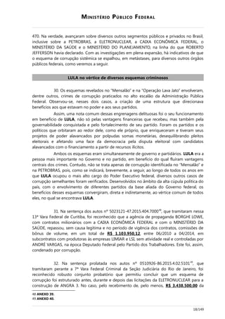 MINISTÉRIO PÚBLICO FEDERAL
470. Na verdade, avançaram sobre diversos outros segmentos públicos e privados no Brasil,
inclusive sobre a PETROBRAS, a ELETRONUCLEAR, a CAIXA ECONÔMICA FEDERAL, o
MINISTÉRIO DA SAÚDE e o MINISTÉRIO DO PLANEJAMENTO, na linha do que ROBERTO
JEFFERSON havia declarado. Com as investigações em plena expansão, há indicativos de que
o esquema de corrupção sistêmica se espalhou, em metástases, para diversos outros órgãos
públicos federais, como veremos a seguir.
LULA no vértice de diversos esquemas criminosos
30. Os esquemas revelados no “Mensalão” e na “Operação Lava Jato” envolveram,
dentre outros, crimes de corrupção praticados no alto escalão da Administração Pública
Federal. Observou-se, nesses dois casos, a criação de uma estrutura que direcionava
benefícios aos que estavam no poder e aos seus partidos.
Assim, uma nota comum dessas engrenagens delituosas foi o seu funcionamento
em benefício de LULA, não só pelas vantagens financeiras que recebeu, mas também pela
governabilidade conquistada e pelo fortalecimento de seu partido. Foram os partidos e os
políticos que orbitaram ao redor dele, como ele próprio, que enriqueceram e tiveram seus
projetos de poder alavancados por polpudas somas monetárias, desequilibrando pleitos
eleitorais e afetando uma face da democracia pela disputa eleitoral com candidatos
alavancados com o financiamento a partir de recursos ilícitos.
Ambos os esquemas eram simultaneamente de governo e partidários. LULA era a
pessoa mais importante no Governo e no partido, em benefício do qual fluíram vantagens
centrais dos crimes. Contudo, não se trata apenas de corrupção identificada no “Mensalão” e
na PETROBRAS, pois, como se indicará, brevemente, a seguir, ao longo de todos os anos em
que LULA ocupou o mais alto cargo do Poder Executivo federal, diversos outros casos de
corrupção semelhantes foram verificados. Desenvolvidos no âmbito da alta cúpula política do
país, com o envolvimento de diferentes partidos da base aliada do Governo federal, os
benefícios desses esquemas convergiram, direta e indiretamente, ao vértice comum de todos
eles, no qual se encontrava LULA.
31. Na sentença dos autos nº 5023121-47.2015.404.700048
, que tramitaram nessa
13ª Vara Federal de Curitiba, foi reconhecido que a agência de propaganda BORGHI LOWE,
com contratos milionários com a CAIXA ECONÔMICA FEDERAL e com o MINISTÉRIO DA
SAÚDE, repassou, sem causa legítima e no período de vigência dos contratos, comissões de
bônus de volume, em um total de R$ 1.103.950,12, entre 06/2010 a 04/2014, em
subcontratos com produtoras às empresas LIMIAR e LSI, sem atividade real e controladas por
ANDRÉ VARGAS, na época Deputado Federal pelo Partido dos Trabalhadores. Este foi, assim,
condenado por corrupção.
32. Na sentença prolatada nos autos nº 0510926-86.2015.4.02.510149
, que
tramitaram perante a 7ª Vara Federal Criminal da Seção Judiciária do Rio de Janeiro, foi
reconhecido robusto conjunto probatório que permitiu concluir que um esquema de
corrupção foi estruturado antes, durante e depois das licitações da ELETRONUCLEAR para a
construção de ANGRA 3. No caso, pelo recebimento de, pelo menos, R$ 3.438.500,00 da
48 ANEXO 39.
49 ANEXO 40.
18/149
 