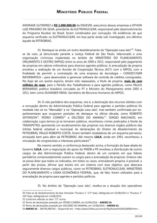 MINISTÉRIO PÚBLICO FEDERAL
ANDRADE GUTIERREZ e R$ 1.000.000,00 da ENGEVIX, executivos dessas empresas e OTHON
LUIZ PINHEIRO DA SILVA, presidente da ELETRONUCLEAR, responsável pelo desenvolvimento
do Programa Nuclear do Brasil, foram condenados por corrupção. Há evidências de que
esquema verificado na ELETRONUCLEAR, em boa parte ainda sob investigação, era idêntico
àquele da PETROBRAS.
33. Destaque-se ainda um outro desdobramento da “Operação Lava Jato”50
. Trata-
se de caso, já denunciado perante a Justiça Federal de São Paulo, relacionado a uma
organização criminosa implantada no âmbito do MINISTÉRIO DO PLANEJAMENTO,
ORÇAMENTO E GESTÃO (MPOG) entre os anos de 2009 e 2015, responsável pelo pagamento
de propinas em valores milionários para diversos agentes públicos. A arrecadação de propina
envolveu a realização de um Acordo de Cooperação Técnica (ACT) com o MPOG, com a
finalidade de permitir a contratação de uma empresa de tecnologia – CONSIST/SWR
INFORMÁTICA – para desenvolver e gerenciar software de controle de créditos consignados.
No bojo de um acerto espúrio, teriam sido repassados, a título de propina, mais de cem
milhões de reais, para o Partido dos Trabalhadores e para agentes públicos, como PAULO
BERNARDO, político brasileiro vinculado ao PT e Ministro do Planejamento entre 2005 e
2011, bem como DUVANIER PAIVA, Secretário de Recursos Humanos do MPOG.
34. O viés partidário dos esquemas, isto é, a destinação dos recursos obtidos com
a corrupção dentro da Administração Pública Federal para agentes e partidos políticos foi
revelada não só no “Mensalão” e na “Operação Lava Jato”, mas também confirmada por ex-
parlamentares que ocuparam posições de destaque na última década, como ROBERTO
JEFFERSON51
, PEDRO CORRÊA52
e DELCÍDIO DO AMARAL53
. SERGIO MACHADO, em
colaboração cujos termos já se tornaram públicos, reconheceu crimes praticados à frente da
TRANSPETRO, apontando um escalonamento das propinas nos diversos órgãos públicos das
órbitas federal, estadual e municipal. As declarações do Diretor de Abastecimento da
PETROBRAS, PAULO ROBERTO COSTA, foram também reveladoras de um esquema pervasivo,
enraizado bem para além da PETROBRAS. Até mesmo LULA, ainda em 1993, reconheceu a
vinculação de congressistas a interesses particulares54
.
No mesmo sentido, e conforme já destacado acima, a formação da base aliada do
Governo LULA, com a negociação do apoio do PMDB e PP, envolveu a distribuição de outros
cargos da alta Administração Pública Federal, dentro de um contexto em que líderes
partidários comprovadamente usaram os cargos para a arrecadação de propinas. Embora não
se possa dizer que todos os indicados, em todos os casos, arrecadaram propina, é possível, a
partir das provas, afirmar que existia sim um sistema com esse objetivo, que abarcava
seguramente diversos cargos públicos, como na PETROBRAS, ELETRONUCLEAR, MINISTÉRIO
DO PLANEJAMENTO e CAIXA ECONÔMICA FEDERAL, que, de fato, foram utilizados para a
arrecadação de propina para agentes e partidos políticos.
35. No âmbito da “Operação Lava Jato”, revelou-se a atuação dos operadores
50 Trata-se de desdobramento da fase intitulada “Pixuleco 1” (17ª fase), deflagrada em 03/08/2015 e “Pixuleco 2”
(18ª fase), deflagrada em 13/08/2015.
51 Conforme referido no item “27” acima.
52 Termo de declarações prestado por PEDRO CORRÊA, em 01/09/2016 – ANEXO 14.
53 Termo de declarações prestado por DELCÍDIO DO AMARAL, em 31/08/2016 – ANEXO 41.
54 ANEXO 42 – 300 PICARETAS – Disponível em: <http://www1.folha.uol.com.br/fsp/brasil/fc0205200904.htm>.
19/149
 