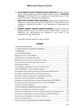 MINISTÉRIO PÚBLICO FEDERAL
6. PAULO ROBERTO VALENTE GORDILHO [PAULO GORDILHO], brasileiro, filho de
Carmen Valente Gordilho e de Adriano Velloso Gordilho, nascido em 08/06/1946
(70 anos), CPF 039.146.155-91, com residência na Avenida Santa Luzia, nº 610,
apartamento 1802, Ed. Ravello, Horto, Salvador/BA;
7. FÁBIO HORI YONAMINE [FÁBIO YONAMINE], brasileiro, filho de Massami Hori
Yonamine e de José Yonamine, nascido em 15/06/1972, CPF 163.120.278-21, com
residência no endereço Rua Itacolomi, nº 420, apartamento 9, Higienópolis, São
Paulo/SP;
8. ROBERTO MOREIRA FERREIRA [ROBERTO MOREIRA], brasileiro, filho de Lilia
Muylaert Moreira Ferreira e de Carlos Roberto Moreira Ferreira, nascido em
08/09/1974, CPF 249.713.938-54, com residência na Rua Sarare, nº 287,
apartamento 93, Lapa, São Paulo/SP.
pela prática dos fatos delituosos a seguir expostos.
SUMÁRIO
1. SÍNTESE DA IMPUTAÇÃO.....................................................................................................................3
1.1. BREVE RESUMO DO ESQUEMA CRIMINOSO...........................................................................5
2. CORRUPÇÃO............................................................................................................................................ 8
2.1. CONTEXTUALIZAÇÃO........................................................................................................................ 8
Relação entre LULA e JOSÉ DIRCEU.....................................................................................................8
Presidencialismo de coalizão deturpado.........................................................................................10
Mensalão e Lava Jato: faces de uma mesma moeda...................................................................14
LULA no vértice de diversos esquemas criminosos.....................................................................18
Caixa geral de propina............................................................................................................................ 21
Uma complexa engrenagem criminosa a favor de LULA...........................................................28
LULA, JOSÉ DIRCEU e a estruturação do Governo.......................................................................29
Nomeação de Paulo Roberto Costa para a Diretoria de Abastecimento............................30
Nomeação de Renato Duque para a Diretoria de Serviços......................................................33
Nomeação de Nestor Cerveró para a Diretoria Internacional.................................................35
Mensalão e influência do PMDB na PETROBRAS.........................................................................36
Nomeação de Jorge Zelada para a Diretoria Internacional da PETROBRAS......................39
A estruturação de um grande esquema criminoso na PETROBRAS......................................40
O grande cartel de empreiteiras.........................................................................................................44
2.2. IMPUTAÇÕES DE CORRUPÇÃO ATIVA E PASSIVA.................................................................49
A estrutura montada para os atos de corrupção..........................................................................51
A estrutura montada para os atos de corrupção na Diretoria de Abastecimento...........56
A estrutura montada para os atos de corrupção na Diretoria de Serviços.........................59
Os contratos que originaram as vantagens indevidas................................................................63
A ação criminosa de LULA.....................................................................................................................75
A ação criminosa de LÉO PINHEIRO e AGENOR MEDEIROS....................................................88
2/149
 