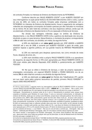 MINISTÉRIO PÚBLICO FEDERAL
de contratos firmados no interesse da Diretoria de Abastecimento da PETROBRAS.
Conforme descrito por PAULO ROBERTO COSTA61
e por ALBERTO YOUSSEF em
seus interrogatórios na ação penal 5026212-82.2014.404.7000 (Eventos 1025 e 1101), a partir
do ano de 2005, em todos os contratos firmados pelas empresas cartelizadas com a
PETROBRAS no interesse da Diretoria de Abastecimento, houve o pagamento de vantagens
indevidas aos empregados corrompidos da Estatal e pessoas por eles indicadas no montante
de ao menos 3% do valor total dos contratos e de seus respectivos aditivos, sendo que 1%
era destinado à Diretoria de Abastecimento e 2% era repassado à Diretoria de Serviços.
Na divisão das vantagens indevidas pagas no âmbito da Diretoria de
Abastecimento, o réu PAULO ROBERTO COSTA tinha a gerência da destinação dos recursos,
dividindo-os para si e para terceiros. Nessa Diretoria, o montante da propina, correspondente
a 1% do valor dos contratos, era dividido, em média, da seguinte forma:
a) 60% era destinado a um caixa geral operado por JOSÉ JANENE e ALBERTO
YOUSSEF até o ano de 2008, e somente por ALBERTO YOUSSEF a partir de então, para
posterior repasse a agentes políticos, em sua grande maioria do PARTIDO PROGRESSISTA
(PP);
b) 20% era reservado para despesas operacionais, tais como emissão de notas
fiscais, despesas de envio, etc.;
c) 20% eram divididos entre o próprio PAULO ROBERTO COSTA e os operadores
do esquema, da seguinte forma: (i) 70% eram apropriados por PAULO ROBERTO COSTA; (ii)
30% eram retidos pelo falecido Deputado JOSÉ JANENE e, posteriormente, por ALBERTO
YOUSSEF.
40. No que se refere à Diretoria de Serviços, o valor da propina repassada a
empregados corrompidos, em especial RENATO DUQUE e PEDRO BARUSCO, era de ao
menos 2% do valor total do contrato e era dividido da seguinte forma:
a) 50% era destinado ao caixa geral do Partido dos Trabalhadores (PT), gerido
em sua maior parte pelos próprios tesoureiros do partido, primeiro PAULO FERREIRA62
e
depois JOÃO VACCARI NETO63
;
61 Cite-se, nesse sentido, o seguinte trecho do interrogatório judicial de PAULO ROBERTO COSTA no processo
criminal 5026212-82.2014.404.7000 (Eventos 1025 e 1101) – ANEXO 43: “[...] Juiz Federal: - Mas e quem, como
chegou, como foi definido esse 3%, esse repasse, foi algo que precedeu a sua ida para lá ou surgiu no decorrer?
Interrogado: -Possivelmente já acontecia antes de eu ir pra lá. Possivelmente já acontecia antes, porque essas
empresas já trabalham para Petrobras há muito tempo. E como eu mencionei anteriormente, as indicações de
diretoria da Petrobras, desde que me conheço como Petrobras, sempre foram indicações políticas. Na minha área, os
dois primeiros anos, 2004 e 2005, praticamente a gente não teve obra. Obras muito pe..., de pouco valor porque a
gente não tinha orçamento, não tinha projeto. Quando começou a ter os projetos pra obras de realmente maior
porte, principalmente, inicialmente, na área de qualidade de derivados, qualidade da gasolina, qualidade do diesel,
foi feito em praticamente todas as refinarias grandes obras para esse, com esse intuito, me foi colocado lá pelas,
pelas empresas, e também pelo partido, que dessa média de 3%, o que fosse de Diretoria de Abastecimento, 1%
seria repassado para o PP. E os 2% restantes ficariam para o PT dentro da diretoria que prestava esse tipo de serviço
que era a Diretoria de Serviço. […] Juiz Federal: - Mas isso em cima de todo o contrato que... Interrogado: -Não. Juiz
Federal: - Celebrado pela Petrobras? Interrogado: -Não. Em cima desses contratos dessas empresas do cartel”
No mesmo sentido, o interrogatório de YOUSSEF: Interrogado: -Sim senhor, Vossa Excelência. Mas toda empresa
que... desse porte maior, ela já sabia que qualquer obra que ela fosse fazer, na área de Abastecimento da Petrobrás,
ela tinha que pagar o pedágio de 1%. [...]”
62 Conforme se depreende da Ação Penal nº 5037800-18.2016.4.04.7000, proposta perante esse Juízo.
63 Conforme se depreende das Ações Penais nº 5019501-27.2015.4.04.7000, 5013405-59.2016.404.7000, 5019727-
95.2016.404.7000, propostas perante esse Juízo.
22/149
 