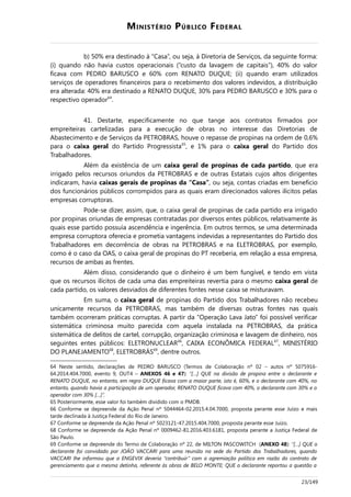 MINISTÉRIO PÚBLICO FEDERAL
b) 50% era destinado à “Casa”, ou seja, à Diretoria de Serviços, da seguinte forma:
(i) quando não havia custos operacionais (“custo da lavagem de capitais”), 40% do valor
ficava com PEDRO BARUSCO e 60% com RENATO DUQUE; (ii) quando eram utilizados
serviços de operadores financeiros para o recebimento dos valores indevidos, a distribuição
era alterada: 40% era destinado a RENATO DUQUE, 30% para PEDRO BARUSCO e 30% para o
respectivo operador64
.
41. Destarte, especificamente no que tange aos contratos firmados por
empreiteiras cartelizadas para a execução de obras no interesse das Diretorias de
Abastecimento e de Serviços da PETROBRAS, houve o repasse de propinas na ordem de 0,6%
para o caixa geral do Partido Progressista65
, e 1% para o caixa geral do Partido dos
Trabalhadores.
Além da existência de um caixa geral de propinas de cada partido, que era
irrigado pelos recursos oriundos da PETROBRAS e de outras Estatais cujos altos dirigentes
indicaram, havia caixas gerais de propinas da “Casa”, ou seja, contas criadas em benefício
dos funcionários públicos corrompidos para as quais eram direcionados valores ilícitos pelas
empresas corruptoras.
Pode-se dizer, assim, que, o caixa geral de propinas de cada partido era irrigado
por propinas oriundas de empresas contratadas por diversos entes públicos, relativamente às
quais esse partido possuía ascendência e ingerência. Em outros termos, se uma determinada
empresa corruptora oferecia e prometia vantagens indevidas a representantes do Partido dos
Trabalhadores em decorrência de obras na PETROBRAS e na ELETROBRAS, por exemplo,
como é o caso da OAS, o caixa geral de propinas do PT receberia, em relação a essa empresa,
recursos de ambas as frentes.
Além disso, considerando que o dinheiro é um bem fungível, e tendo em vista
que os recursos ilícitos de cada uma das empreiteiras revertia para o mesmo caixa geral de
cada partido, os valores desviados de diferentes fontes nesse caixa se misturavam.
Em suma, o caixa geral de propinas do Partido dos Trabalhadores não recebeu
unicamente recursos da PETROBRAS, mas também de diversas outras fontes nas quais
também ocorreram práticas corruptas. A partir da “Operação Lava Jato” foi possível verificar
sistemática criminosa muito parecida com aquela instalada na PETROBRAS, da prática
sistemática de delitos de cartel, corrupção, organização criminosa e lavagem de dinheiro, nos
seguintes entes públicos: ELETRONUCLEAR66
, CAIXA ECONÔMICA FEDERAL67
, MINISTÉRIO
DO PLANEJAMENTO68
, ELETROBRÁS69
, dentre outros.
64 Neste sentido, declarações de PEDRO BARUSCO (Termos de Colaboração nº 02 – autos nº 5075916-
64.2014.404.7000, evento 9, OUT4 – ANEXOS 46 e 47): “[…] QUE na divisão de propina entre o declarante e
RENATO DUQUE, no entanto, em regra DUQUE ficava com a maior parte, isto é, 60%, e o declarante com 40%, no
entanto, quando havia a participação de um operador, RENATO DUQUE ficava com 40%, o declarante com 30% e o
operador com 30% […]”.
65 Posteriormente, esse valor foi também dividido com o PMDB.
66 Conforme se depreende da Ação Penal nº 5044464-02.2015.4.04.7000, proposta perante esse Juízo e mais
tarde declinada à Justiça Federal do Rio de Janeiro.
67 Conforme se depreende da Ação Penal nº 5023121-47.2015.404.7000, proposta perante esse Juízo.
68 Conforme se depreende da Ação Penal nº 0009462-81.2016.403.6181, proposta perante a Justiça Federal de
São Paulo.
69 Conforme se depreende do Termo de Colaboração nº 22, de MILTON PASCOWITCH (ANEXO 48): “[…] QUE o
declarante foi convidado por JOÃO VACCARI para uma reunião na sede do Partido dos Trabalhadores, quando
VACCARI lhe informou que a ENGEVIX deveria “contribuir” com a agremiação política em razão do contrato de
gerenciamento que a mesma detinha, referente às obras de BELO MONTE; QUE o declarante reportou a questão a
23/149
 