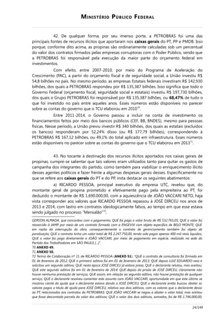 MINISTÉRIO PÚBLICO FEDERAL
42. De qualquer forma, por seu imenso porte, a PETROBRAS foi uma das
principais fontes de recursos ilícitos que aportaram nos caixas gerais do PT, PP e PMDB. Isso
porque, conforme dito acima, as propinas são ordinariamente calculadas sob um percentual
do valor dos contratos firmados pelas empresas corruptoras com o Poder Público, sendo que
a PETROBRAS foi responsável pela execução da maior parte do orçamento federal em
investimentos.
Com efeito, entre 2007-2010, por meio do Programa de Aceleração do
Crescimento (PAC), a partir do orçamento fiscal e de seguridade social, a União investiu R$
54,8 bilhões no país. No mesmo período, as empresas Estatais federais investiram R$ 142,930
bilhões, dos quais a PETROBRAS respondeu por R$ 135,387 bilhões. Isso significa que todo o
Governo Federal (orçamento fiscal, seguridade social e estatais) investiu R$ 197,730 bilhões,
dos quais o Grupo PETROBRAS foi responsável por R$ 135,387 bilhões, ou 68,47% de tudo o
que foi investido no país entre aqueles anos. Esses números estão disponíveis no parecer
sobre as contas do governo que o TCU elaborou em 201070
.
Entre 2011-2014, o Governo passou a incluir na conta de investimento os
financiamentos feitos por meio dos bancos públicos (CEF, BB, BNDES), mesmo para pessoas
físicas. Nesse período, a União previu investir R$ 340 bilhões, dos quais as estatais (excluídos
os bancos) responderam por 52,24% disso (ou R$ 177,79 bilhões), correspondendo à
PETROBRAS R$ 167,12 bilhões, ou 49,1% do total aplicado em infraestrutura. Esses números
estão disponíveis no parecer sobre as contas do governo que o TCU elaborou em 201371
.
43. No tocante à destinação dos recursos ilícitos aportados nos caixas gerais de
propinas, cumpre-se salientar que tais valores eram utilizados tanto para quitar os gastos de
campanha dos integrantes do partido, como também para viabilizar o enriquecimento ilícito
desses agentes políticos e fazer frente a algumas despesas gerais desses. Especificamente no
que se refere aos caixas gerais do PT e do PP, insta destacar os seguintes abatimentos:
a) RICARDO PESSOA, principal executivo da empresa UTC, revelou que, do
montante geral de propina prometido e efetivamente pago pela empreiteira ao PT, foi
deduzido o montante de R$ 1.690.000,00, com a aquiescência de JOÃO VACCARI NETO, haja
vista corresponder aos valores que RICARDO PESSOA repassou à JOSÉ DIRCEU nos anos de
2013 e 2014, com lastro em contratos ideologicamente falsos, ao tempo em que esse estava
sendo julgado no processo “Mensalão”72
;
GERSON ALMADA, que concordou com o pagamento; QUE foi pago o valor bruto de R$ 532.765,05; QUE o valor foi
ressarcido à JAMP por meio de um contrato firmado com a ENGEVIX com objeto específico de BELO MONTE; QUE
em razão da interrupção da obra, consequentemente o contrato de gerenciamento também foi objeto de
paralisação; QUE o contrato tinha um valor total de R$ 2.247.750,00, tendo sido pagos apenas 400 mil reais líquidos;
QUE o valor foi pago diretamente a JOÃO VACCARI, por meio de pagamento em espécie, realizado na sede do
Partido dos Trabalhadores em SÃO PAULO [...]”.
70 ANEXO 49.
71 ANEXO 50.
72 Termo de Colaboração nº 21 de RICARDO PESSOA (ANEXO 51): “QUE o contrato de consultoria foi firmado em
01 de fevereiro de 2012; QUE o primeiro aditivo foi em 01 de fevereiro de 2013; QUE depois LUIZ EDUARDO veio e
solicitou um segundo aditivo; QUE nesta época JOSÉ DIRCEU já estava preso; QUE o declarante relutou, mas aceitou;
QUE este segundo aditivo foi em 01 de fevereiro de 2014; QUE depois da prisão de JOSÉ DIRCEU, claramente não
houve nenhuma prestação de serviços; QUE assim, em relação ao segundo aditivo, não houve prestação de qualquer
serviço; QUE o declarante resolveu comentar este assunto com JOÃO VACCARI, oportunidade em que este último se
mostrou ciente da ajuda que o declarante estava dando a JOSÉ DIRCEU; QUE o declarante então buscou abater os
valores pagos a título de ajuda para JOSÉ DIRCEU, relativo aos dois aditivos, com os valores que o declarante devia
ao PT, relacionados aos contratos da PETROBRAS; QUE JOÃO VACCARI se negou a abater o valor total, mas aceitou
que fosse descontada parcela do valor dos aditivos; QUE o valor dos dois aditivos, somados, foi de R$ 1.746.000,00;
24/149
 