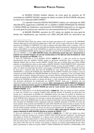 MINISTÉRIO PÚBLICO FEDERAL
b) RICARDO PESSOA também deduziu da conta geral de propinas do PP,
controlada por ALBERTO YOUSSEF, repasses de valores na ordem de R$ 413.000,00, efetuados
em favor da ex-deputada ALINE CORREA73
;
c) o operador financeiro MILTON PASCOWITCH realizou, por solicitação de JOÃO
VACCARI NETO, pagamentos à EDITORA 247 e à GOMES E GOMES PROMOÇÃO DE EVENTOS
E CONSULTORIA que totalizaram, conjuntamente, R$ 240.0000,00, deduzindo-os, em seguida,
da conta geral de propinas que mantinha com esse representante do PT Trabalhadores74-75
;
d) WALMIR PINHEIRO, executivo da UTC, relatou ter abatido do caixa geral do
Partido dos Trabalhadores, que mantinha com JOÃO VACCARI NETO em decorrência das
QUE o declarante logrou abater, dos valores a título de propina que pagava ao PT, a quantia de R$ 1.690.000,00,
conforme tabela que ora junta; QUE esta tabela possui a sigla “URJ”, que era a sigla criada para se referir à propina
decorrente da COMPERJ, do CONSÓRCIO TUC; QUE na segunda linha desta tabela consta a anotação “V/JD” na
coluna “contato” e “1.690” na coluna valor total; QUE esta anotação representa justamente o abatimento dos valores
pagos a JOSÉ DIRCEU, no valor de R$ 1.690.000,00, em relação aos valores que devia para VACCARI, referente às
obras da PETROBRAS/COMPERJ; QUE foi pago para VACCARI a quantia de R$ 15.510.000,00 somente em relação às
obras da COMPERJ; [...]; QUE JOÃO VACCARI aceitou este abatimento parcial logo que o declarante fez a
proposta, sem consultar ninguém, em uma das reuniões feitas na UTC; QUE este valor foi abatido da “conta
corrente” que possuía com VACCARI;” [G.N.].
73 Termo de Colaboração nº 14 de RICARDO PESSOA (ANEXO 52): “[…] QUE esta reunião foi marcada
especificamente para que ALBERTO YOUSSEF pedisse ao declarante contribuições para a campanha dela a
Deputada Federal; QUE na mesma reunião ALBERTO YOUSSEF disse que as doações feitas para ALINE CORREA
poderiam ser descontadas dos valores a serem pagos a ALBERTO YOUSSEF e PAULO ROBERTO COSTA, relacionados
a contratos da PETROBRAS; QUE isto foi dito por ALBERTO YOUSSEF na frente de ALINE CORREA […] QUE como o
valor a ser doado seria descontado dos valores a serem pagos ao PARTIDO PROGRESSISTA, o declarante concordou
em doar para a campanha dela; QUE doou R$ 263.000,00 por meio oficial, sendo R$ 213.000,00 pela UTC
ENGENHARIA e o restante (R$ 50.000,00) pela CONSTRAN; QUE foi ALBERTO YOUSSEF quem entregou a conta da
campanha de ALINE CORREA para WALMIR PINHEIRO, que providenciou o pagamento, como uma doação oficial
ordinária; QUE na Tabela 6 “Doações 2010 oficiais”, que ora anexa, referente às doações feitas pela UTC, também há
o registro da doação de R$ 213.000,00 a ALINE CORREA, no dia 06 de outubro de 2010; QUE além disso foi paga a
quantia de R$ 150.000,00 em espécie, em doação não oficial; [...]; QUE a entrega dos valores em espécie de valores
não declarados oficialmente foi providenciada por ALBERTO YOUSSEF, sendo que o declarante não tem
conhecimento sobre a forma como foi operacionalizada; QUE o total pago para ALINE CORREA foi abatido do
valor que o declarante deveria repassar ao PARTIDO PROGRESSISTA relacionado às obras da PETROBRAS;
QUE isto foi descontado por ALBERTO YOUSSEF, por meio da “conta corrente” que o declarante tinha com
ALBERTO YOUSSEF” [G.N.].
74 Termo de Colaboração nº 23 de MILTON PASCOWITCH (ANEXO 53): “QUE com relação aos valores recebidos
em razão dos contratos com a empresa CONSIST, JOÃO VACCARI solicitou ao declarante que fosse feita uma
reunião com o representante da EDITORA 247, LEONARDO ATUCH, que esteve no escritório do declarante na
Avenida Faria Lima, tendo encaminhado uma proposta de veiculação de um contrato de doze meses, com parcelas
de R$ 30.000,00; QUE o declarante não concordou e realizou dois pagamentos referentes a elaboração de material
editorial, no valor de R$ 30.000,00 cada uma; QUE na sequência foram feitos mais dois pagamentos através de uma
nova solicitação de LEONARDO ATUCH, totalizando então R$ 120.000,00 repassados à EDITORA 247; QUE não
houve qualquer serviço prestado pela EDITORA 247; QUE JOÃO VACCARI não estava presente na reunião, mas foi
indicado a procurar o declarante por JOÃO VACCARI; QUE na reunião entre o declarante e LEONARDO ficou claro
que não haveria qualquer prestação de serviço mas que era uma operação para dar legalidade ao “apoio” que o
Partido dos Trabalhadores” dava ao blog mantido por LEONARDO; QUE o valor pago foi “abatido” no valor que
estava à disposição de JOÃO VACCARI referente ao contrato da CONSIST” [G.N.].
75 Termo de Colaboração nº 24 de MILTON PASCOWITCH (ANEXO 54): “[...] QUE com relação aos valores
recebidos em razão dos contratos com a empresa CONSIST, JOÃO VACCARI para que “ajudassem” uma pessoa que
seria ligada ao Partido dos Trabalhadores ou a alguma central sindical ligada a agremiação partidária; QUE o
declarante disse que não poderia fazê-lo a menos que fosse por meio de faturamento para alguma pessoa jurídica;
QUE essa pessoa esteve no escritório do declarante, tendo falado com o irmão do declarante JOSE ADOLFO; QUE
essa pessoa então disse que iria constituir uma empresa e retornou ao escritório aproximadamente dois meses
depois, apresentando os dados da empresa GOMES E GOMES PROMOÇÃO DE EVENTOS E CONSULTORIA, tendo
25/149
 