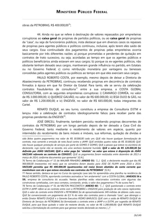 MINISTÉRIO PÚBLICO FEDERAL
obras da PETROBRAS, R$ 400.000,0076
;
44. Ainda no que se refere à destinação de valores repassados por empreiteiras
corruptoras ao caixa geral de propinas de partidos políticos, ou ao caixa geral de propinas
da “casa”, ou seja de funcionários públicos, insta destacar que em diversos casos os repasses
de propinas para agentes públicos e políticos continuou, inclusive, após terem eles saído de
seus cargos. Essa continuidade dos pagamentos de propinas pelas empreiteiras ocorria
basicamente por três diferentes razões: a) porque prometidas e pendentes de quitação em
contratos de trato sucessivo, ou seja, acordadas ao tempo em que os agentes públicos e
políticos beneficiários ainda estavam em seus cargos; b) porque os ex-agentes políticos, não
obstante tenham deixado seus cargos, mantiveram grande influência no partido, em Estatais
ou no Governo Federal; c) como retribuição monetária por vantagens ou benesses
concedidas pelos agentes públicos ou políticos ao tempo em que eles exerciam seus cargos.
PAULO ROBERTO COSTA, por exemplo, mesmo depois de deixar a Diretoria de
Abastecimento da PETROBRAS, continuou recebendo propinas em decorrência de contratos
firmados à época em que foi Diretor da Estatal. Para tanto, ele se serviu da celebração
contratos fraudulentos de consultoria77
entre a sua empresa, a COSTA GLOBAL
CONSULTORIA, com as seguintes empreiteiras corruptoras: i) CAMARGO CORRÊA, no valor
de R$ 3.000.000,00; ii) QUEIROZ GALVÃO, no valor de R$ 600.000,00; iii) IESA OLEO & GÁS, no
valor de R$ 1.200.000,00; e iv) ENGEVIX, no valor de R$ 665.000,00, todas integrantes do
Cartel.
RENATO DUQUE, ao seu turno, constituiu a empresa de Consultoria D3TM e
lançou mão a celebração de contratos ideologicamente falsos para receber parte das
propinas pendentes da ENGEVIX78
.
JOSÉ DIRCEU, finalmente, também persistiu recebendo propinas decorrentes de
contratos da PETROBRAS por um longo período depois de ter deixado a Casa Civil do
Governo Federal, tanto mediante o recebimento de valores em espécie, quanto por
intermédio do recebimento de bens móveis e imóveis, sua reformas, quitação de dívidas e
sido feitos quatro pagamentos nos valor de R$ 30.000,00 cada um; QUE não houve qualquer formalização de
contrato, mas somente a emissão de nota fiscal contra a JAMP; QUE emitidas quatro notas de R$ 30.000,00; QUE
não houve qualquer prestação de serviços por parte da GOMES E GOMES; QUE a pessoa que esteve no escritório do
declarante, cujo nome não se recorda, era uma senhora bastante humilde; QUE o valor de R$ 120.000,00 foi
definido por JOÃO VACCARI; QUE o valor pago foi “abatido” no valor que estava à disposição de JOÃO
VACCARI referente ao contrato da CONSIST; QUE os pagamentos foram realizados entre dezembro de 2013 a
março de 2014, conforme documentos que apresenta” [G.N.].
76 Termo de Colaboração nº 15 de WALMIR PINHEIRO (ANEXO 55): “[...] QUE, o declarante ressalta que dos R$
900.000,00 (novecentos mil reais) que no somatório foram doados para JOSE DE FILIPPI entre 2010 e 2014,
VACCARI permitiu que R$ 400.000,00 (quatrocentos mil reais) foram abatidos da conta corrente que
mantinham com ele e que estava vinculada aos contratos da PETROBRAS” [G.N.].
77 Nesse sentido, destaca-se que no Curso da operação Lava Jato foi apreendida uma planilha na residência de
PAULO ROBERTO COSTA, apontando contratos assinados e “em andamento” com a COSTA GLOBAL (ANEXOS 56 a
59), empresa de consultoria do acusado. Nestas planilhas estão relacionados contratos com algumas das
construtoras cartelizadas, com seus contatos, constando, ainda, o valor dos pagamentos (“% de sucess fee”).
78 Termo de Colaboração nº 01 de MILTON PASCOWITCH (ANEXO 60): “[…] QUE questionado o contrato entre
D3TM X JAMP refere-se ao contrato entre com a PETROBRÁS x ENGEVIX para produção de oito cascos replicantes;
QUE o valor do contrato entre ENGEVIX x PETROBRAS foi de aproximadamente 349 milhões de dólares cada casco;
QUE foi convencionado um pagamento de 0,5 % do valor dos contratos para a chamada “casa”, que abrangia o
então Diretor RENATO DUQUE e o Gerente Executivo PEDRO BARUSCO; QUE com a saída de RENATO DUQUE da
Diretoria de Serviços da PETROBRAS foi formalizado o contrato entre a JAMP e a D3TM, por sugestão de RENATO
DUQUE, para que fosse quitado o valor do restante devido, no valor de R$ 1.200.000,00; QUE RENATO DUQUE
solicitou a formalização do contrato para que gerasse receita declarada ao mesmo [...]”.
26/149
 