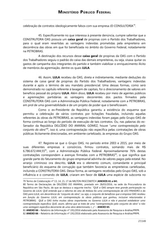 MINISTÉRIO PÚBLICO FEDERAL
celebração de contratos ideologicamente falsos com sua empresa JD CONSULTORIA79
.
45. Especificamente no que interessa à presente denúncia, cumpre salientar que a
CONSTRUTORA OAS possuía um caixa geral de propinas com o Partido dos Trabalhadores,
para o qual eram revertidas as vantagens indevidas prometidas pela empreiteira em
decorrência das obras em que foi beneficiada no âmbito do Governo Federal, notadamente
na PETROBRAS.
A destinação dos recursos desse caixa geral de propinas da OAS com o Partido
dos Trabalhadores seguiu o padrão do caixa das demais empreiteiras, ou seja, visava quitar os
gastos de campanha dos integrantes do partido e também viabilizar o enriquecimento ilícito
de membros da agremiação, dentre os quais LULA.
46. Assim, LULA recebeu da OAS, direta e indiretamente, mediante deduções do
sistema de caixa geral de propinas do Partido dos Trabalhadores, vantagens indevidas
durante e após o término de seu mandato presidencial. Uma dessas formas, como será
demonstrado no capítulo referente à lavagem de capitais, foi o direcionamento de valores em
benefício pessoal do próprio LULA. Além disso, LULA recebeu por meio de agentes públicos
e agremiações partidárias as vantagens decorrentes dos pactos firmados pela
CONSTRUTORA OAS com a Administração Pública Federal, notadamente com a PETROBRAS,
em prol de uma governabilidade e de um projeto de poder que o beneficiavam.
Como o ex-Presidente da República garantiu a existência do esquema que
permitiu a celebração de vários contratos por licitações fraudadas, incluindo aquelas
referentes às obras da PETROBRAS, as vantagens indevidas foram pagas pelo Grupo OAS de
forma contínua ao longo do período de execução de tais contratos. Ou, nas palavras do ex-
Senador da República DELCÍDIO DO AMARAL GOMEZ, houve “uma contraprestação pelo
conjunto da obra”80
, isso é, uma contraprestação não específica pelas contratações de obras
públicas ilicitamente direcionadas, em ambiente cartelizado, às empresas do Grupo OAS.
47. Registre-se que o Grupo OAS, no período entre 2003 e 2015, por meio de
suas diferentes empresas e consórcios, firmou contratos, somando mais de R$
6.786.672.444,5581
, com a Administração Pública Federal. Aproximadamente 76% destas
contratações correspondem a avenças firmadas com a PETROBRAS82
, o que significa que
grande parte do faturamento do grupo empresarial advinha de valores pagos pela estatal. No
arranjo criminoso ora descrito, LULA era o elemento comum, comandante e principal
beneficiário do esquema de corrupção que também favorecia as empreiteiras cartelizadas,
incluindo a CONSTRUTORA OAS. Dessa forma, as vantagens recebidas pelo Grupo OAS, sob a
influência e o comando de LULA, criaram em favor de LULA uma espécie de subconta no
79 Termo de Colaboração nº 13, 14, 15, 17 de MILTON PASCOWITCH (ANEXOS 61 a 64).
80 Termo de Declarações de DELCÍDIO DO AMARAL, prestado em 28/03/2016, na sede da Procuradoria da
República em São Paulo, de que se destaca o seguinte trecho: “QUE a OAS sempre teve grande participação no
Governo de LULA; QUE entende que a reforma do sítio de Atibaia foi uma contraprestação de LEO PINHEIRO e da
OAS para LULA, em decorrência do “conjunto da obra”, ou seja, o conjunto de benefícios que a empresa OAS recebeu
em função do Governo LULA, em contraprestação às obras públicas que ganhou, inclusive relacionadas à
PETROBRAS; QUE a OAS tinha muitas obras importantes no Governo LULA e não é possível estabelecer uma
contraprestação específica; QUE, assim, afirma que se trata de uma “contraprestação pelo conjunto da obra” e não
uma vantagem específica decorrente de uma obra determinada; (...).” – ANEXO 65.
81 ANEXO 66 – Relatório de Informação nº 191/2016 elaborado pela Assessoria de Pesquisa e Análise/PRPR.
82 ANEXO 66 – Relatório de Informação nº 191/2016 elaborado pela Assessoria de Pesquisa e Análise/PRPR.
27/149
 